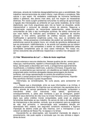 42


dolorosas, através de incidentes desagradabilíssimos para a sensibilidade. São
trabalhos reencarnacionistas de ordem inferior, mais difíceis e complexos. Não
calcula o que sejam. Há verdadeira mobilização de Inúmeros benfeitores
sábios e piedosos, dos planos mais altos, que nos traçam as necessárias
diretrizes. Por vezes surgem problemas torturantes no esforço de aproximação
e ligação dos Interessados ao ambiente em que serão recebidos, de tal modo
deploráveis, que muito angustiosas para nós se fazem as situações, sendo
imprescindível o concurso de elevado número de obreiros. Segue-se a
reencarnação expiatória de inenarráveis padecimentos, pelas vibrações
contundentes do ódio e das humilhações punitivas. Na esfera venturosa em
que você habita, há institutos para considerar as sugestões da escolha
pessoal. O livre arbítrio, garantidor de créditos naturais, pode solicitar
modificações e apresentar exigências justas, mas, aqui, as condições são
diferentes... Almas grosseiras e endividadas não podem ser atendidas em suas
preferências acerca do próprio futuro, em virtude da ignorância deliberada em
que se comprazem, indefinidamente, e, de acordo com aqueles que as tutelam
da região superior, são compelidas a aceitar os roteiros estabelecidos pelas
autoridades competentes para os seus casos individuais. Por nossa vez,
somos executores das providências respectivas e constitui-nos obrigação ven-
cer

(1) Vide “Missionários da Luz”. — Nota do Autor espiritual.

os mais extensos e escuros obstáculos. Nesses quadros de dor, vemos pais e
mães que, instintivamente, repelem a influenciação dos filhinhos, antes do
berço, dando pasto a discórdias sem nome, a antagonismos aparentemente
injustificáveis, a moléstias indefiníveis, a abortos criminosos. Enquanto isso
ocorre, os adversários que reencarnam, em obediência ao trabalho redentor,
programado pelos mentores abnegados dessas personagens de dramas
sombrios, com longa representação no cenário da existência humana,
penetram o campo psíquico dos ex-inimigos e futuros progenitores, impondo-
lhes sacrifícios intensos e quase insuportáveis.
    Interrompeu as considerações, fêz curta pausa, para acrescentar em
seguida:
    — Repare que a diversidade, entre as suas informações e as minhas, é
efetivamente considerável, Os Espíritos que se esforçam nas aquisições da luz
divina, através do serviço persistente na própria iluminação, conquistam o
intercâmbio       direto   com     instrutores    mais     sábios,  aprimoram-se,
consequentemente, e, pelos atos meritórios a que se consagram, podem
escolher seus elementos de vida nova na Crosta Terrestre, como o trabalhador
digno que, pelos créditos morais conquistados, pode exigir as próprias
ferramentas destinadas ao seu trabalho. Os servos do ódio e do desequilíbrio,
da intemperança e das paixões, contudo, que se preparem para as exigências
da vida. Aos primeiros, a reencarnação será verdadeira bênção em
aprendizado feliz; todavia, aos segundos constituirá necessária e legítima
imposição do destino criado por eles mesmos, com o menosprezo a que
votaram as dádivas de Nosso Pai, no espaço e no tempo.
    Escutando-lhe as observações, sob inexcedível impressão de alegria e
encantamento, não pude sopitar a conclusão que me saiu otimista e espon-
tânea da boca:
 