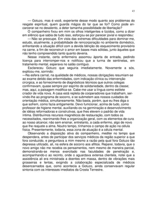 43


     — Gotuzo, mas é você, experiente desse modo quanto aos problemas do
resgate espiritual, quem guarda mágoa do lar que se foi? Como pode en-
carcerar-se no desalento, a deter tamanha possibilidade de libertação?
     O companheiro fixou em mim os olhos inteligentes e lúcidos, como a dizer
em silêncio que sabia de tudo isso, esforçou-se por parecer jovial e respondeu:
     — Não se preocupe. Em vista das extremas dificuldades para dominar-me,
estudo, atualmente, a probabilidade de reincorporação no ambiente doméstico,
enfrentando a situação difícil com a devida bênção do esquecimento provisório
na carne, a fim de reconstruir o amor em bases mais sólidas, junto àqueles que
não tenho compreendido tanto quanto deveria.
     Nesse instante, certa enfermeira assomou àporta de entrada, pedindo
licença para interromper-nos e notificou que a turma de sentinelas, em
tratamento mental, esperava no salão contíguo.
     Esclareceu Gotuzo que seguiria imediatamente. Novamente a sós,
explicou-me, sorrindo:
—Na esfera carnal, na qualidade de médicos, nossas obrigações resumiam-se
ao exame detido das enfermidades, com indicação clínica ou intervenção
cirúrgica, e ao fornecimento de diagnósticos técnicos que outros colegas
confirmavam, quase sempre por espírito de solidariedade, dentro da classe;
mas, aqui, a paisagem modifica-se. Cabe-me usar a língua como estilete
criador de vida nova. A casa está repleta de cooperadores que trabalham, ser-
vindo-lhe ao programa de socorro, e se submetem aos nossos cuidados de
orientação médica, simultaneamente. Não basta, porém, que eu lhes diga o
que sofrem, como fazia antigamente. Devo fumcionar, acima de tudo, como
professor de higiene mental, auxiliando-os na germinação e desenvolvimento
de idéias reformadoras e construtivas, que lhes elevem o padrão de vida
íntima. Distribuímos recursos magnéticos de restauração, com todos os
necessitados, reanimando-lhes a organização geral, com os elementos de cura
ao nosso alcance; não sem ensinar, entretanto, a cada enfermo, algo de novo
que lhe reajuste a alma. Noutro tempo, tínhamos o campo de ação na célula
física. Presentemente, todavia, essa zona de atuação é a célula mental.
     Observando a disposição ativa do companheiro, meditei no tempo que
despendera, antes de participar dos serviços médicos da região superior a que
fora conduzido, e perguntava a mim mesmo a razão pela qual fora Gotuzo tão
depressa utilizado, ali, na esfera de socorro aos aflitos. Reparei, todavia, que o
novo amigo não me recebia os pensamentos, nem mesmo de maneira parcial,
demonstrando-se menos exercitado nas faculdades de penetração e,
acompanhando-o ao recinto, onde o aguardava extensa clientela, notei que a
assistência ali era ministrada a doentes em massa, dentro de vibrações mais
grosseiras e lentas, exigindo a colaboração especializada de médicos
desencarnados que, como acontecia a Gotuzo, ainda conservavam regular
sintonia com os interesses imediatos da Crosta Terrestre.
 