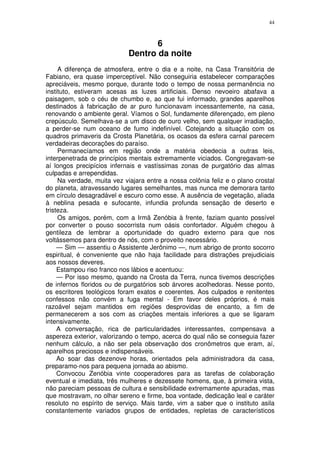 44



                                   6
                            Dentro da noite
     A diferença de atmosfera, entre o dia e a noite, na Casa Transitória de
Fabiano, era quase imperceptível. Não conseguiria estabelecer comparações
apreciáveis, mesmo porque, durante todo o tempo de nossa permanência no
instituto, estiveram acesas as luzes artificiais. Denso nevoeiro abafava a
paisagem, sob o céu de chumbo e, ao que fui informado, grandes aparelhos
destinados à fabricação de ar puro funcionavam incessantemente, na casa,
renovando o ambiente geral. Víamos o Sol, fundamente diferençado, em pleno
crepúsculo. Semelhava-se a um disco de ouro velho, sem qualquer irradiação,
a perder-se num oceano de fumo indefinível. Cotejando a situação com os
quadros primaveris da Crosta Planetária, os ocasos da esfera carnal parecem
verdadeiras decorações do paraíso.
     Permanecíamos em região onde a matéria obedecia a outras leis,
interpenetrada de princípios mentais extremamente viciados. Congregavam-se
aí longos precipícios infernais e vastíssimas zonas de purgatório das almas
culpadas e arrependidas.
     Na verdade, muita vez viajara entre a nossa colônia feliz e o plano crostal
do planeta, atravessando lugares semelhantes, mas nunca me demorara tanto
em círculo desagradável e escuro como esse. A ausência de vegetação, aliada
à neblina pesada e sufocante, infundia profunda sensação de deserto e
tristeza.
     Os amigos, porém, com a Irmã Zenóbia à frente, faziam quanto possível
por converter o pouso socorrista num oásis confortador. Alguém chegou à
gentileza de lembrar a oportunidade do quadro externo para que nos
voltássemos para dentro de nós, com o proveito necessário.
     — Sim — assentiu o Assistente Jerônimo —, num abrigo de pronto socorro
espiritual, é conveniente que não haja facilidade para distrações prejudiciais
aos nossos deveres.
     Estampou riso franco nos lábios e acentuou:
     — Por isso mesmo, quando na Crosta da Terra, nunca tivemos descrições
de infernos floridos ou de purgatórios sob árvores acolhedoras. Nesse ponto,
os escritores teológicos foram exatos e coerentes. Aos culpados e renitentes
confessos não convém a fuga mental - Em favor deles próprios, é mais
razoável sejam mantidos em regiões desprovidas de encanto, a fim de
permanecerem a sos com as criações mentais inferiores a que se ligaram
intensivamente.
     A conversação, rica de particularidades interessantes, compensava a
aspereza exterior, valorizando o tempo, acerca do qual não se conseguia fazer
nenhum cálculo, a não ser pela observação dos cronômetros que eram, aí,
aparelhos preciosos e indispensáveis.
     Ao soar das dezenove horas, orientados pela administradora da casa,
preparamo-nos para pequena jornada ao abismo.
     Convocou Zenóbia vinte cooperadores para as tarefas de colaboração
eventual e imediata, três mulheres e dezessete homens, que, à primeira vista,
não pareciam pessoas de cultura e sensibilidade extremamente apuradas, mas
que mostravam, no olhar sereno e firme, boa vontade, dedicação leal e caráter
resoluto no espírito de serviço. Mais tarde, vim a saber que o instituto asila
constantemente variados grupos de entidades, repletas de característicos
 