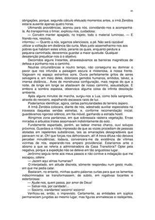 46


obrigações, porque, segundo cálculo efetuado momentos antes, a irmã Zenóbia
estaria ausente apenas quatro horas.
      Ultimando providências, acenou para nós, convidando-nos a acompanhá-
la. Ao transpormos o limiar, explicou-nos, cuidadosa:
      — Convém manter apagado, no trajeto, todo o material luminoso. — E
fitando-nos, resoluta,
informou: — Quanto a nós, sigamos silenciosos, a pé. Não será razoável
utilizar a volitação em distância tão curta. Mais justo assemelharmo-nos aos
pobres que habitam estes sítios, perante os quais, enquanto perdure a
pequena caminhada, deveremos guardar a maior quietude. Qualquer
desatenção prejudicar-nos-á o objetivo.
      Decorridos alguns Instantes, atravessávamos as barreiras magnéticas de
defesa e púnhamo-nos a caminho.
      Noutras circunstâncias e noutro tempo, não conseguiria eu dominar o
pavor que nos infundia a paisagem escura e misteriosa, à nossa frente.
Vagavam no espaço estranhos sons. Ouvia perfeitamente gritos de seres
selvagens e, em meio deles, dolorosos gemidos humanos, emitidos, talvez, a
imensa distância... Aves de monstruosa configuração, mais negras do que a
noite, de longe em longe se afastavam de nosso caminho, assustadiças. E
embora a sombra espessa, observava alguma coisa da infinita desolação
ambiente.
      Após alguns minutos de marcha, surgiu-nos a Lua, como bola sangrenta,
através do nevoeiro, espalhando escassos raios de luz.
      Poderíamos identificar, agora, certas particularidades do terreno áspero.
      A Irmã Zenóbia colocara, diante de nós, adestrado auxiliar especialista na
travessia daquelas sendas estreitas, e, conforme recomendação inicial,
guardávamos rigoroso silêncio, em fila móvel, ganhando a estrada hostil.
      Atingimos zona pantanosa, em que sobressaía rasteira vegetação. Ervas
mirradas e arbustos tristes assomavam indistintamente do solo.
      Fundamente espantado, porém, ao ladear imenso charco, ouvi soluços
próximos. Guardava a nítida impressão de que as vozes procediam de pessoas
atoladas em repelentes substâncias, tais as emanações desagradáveis que
pairavam no ar. Oh! que forças nos defrontavam, ali! A treva difusa não deixava
perceber minudências; todavia, convencera-me da existência de vítimas
vizinhas de nós, esperando-nos amparo providencial. Estaríamos ante o
abismo a que se referia a administradora da Casa Transitória? Optei pela
negativa, porque a expedição não se deteve em tão angustioso lugar.
      Jerônimo seguia rente aos meus passos e não contive a indagação que me
escapou, célere:
      — Jazem aqui almas humanas?
      O interpelado, em atitude discreta, sômente respondeu num gesto mudo,
em que me pedia calar.
      Bastaram, no entanto, minhas quatro palavras curtas para que os lamentos
indiscriminados se transformassem, de súbito, em rogativaa tocantes e
estertorosas:
      — Ajude-nos, quem passa, por amor de Deus!
      — Salvai-nos, por caridade!...
      — Socorro, viandantes! socorro! socorro!
      Verificou-se, então, o imprevisto. Certamente, as entidades em súplica
permaneciam jungidas ao mesmo lugar, mas figuras animalescas e rastejantes,
 
