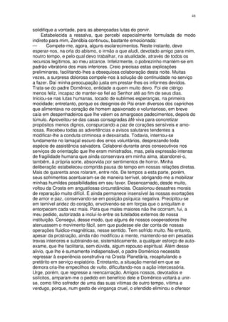 48


solidifique a vontade, para as abençoadas lutas do porvir.
     Estabelecida a ressalva, que percebi especialmente formulada de modo
indireto para mim, Zenóbia continuou, bastante emocionada:
—       Compete-me, agora, alguns esclarecimentos. Neste instante, deve
esperar-nos, na orla do abismo, o irmão a que aludi, devotado amigo para mim,
noutro tempo, e pelo qual devo trabalhar, na atualidade, através de todos os
recursos legítimos, ao meu alcance. Infelizmente, o pobrezinho mantém-se em
padrão vibratório dos mais inferiores. Creio precisas estas explicações
preliminares, facilitando-lhes a obsequiosa colaboração desta noite. Muitas
vezes, a surpresa dolorosa compele-nos à solução de continuidade no serviço
a fazer. Daí minha preocupação justa em prestar-lhes os informes devidos.
Trata-se do padre Domênico, entidade a quem muito devo. Foi ele clérigo
menos feliz, incapaz de manter-se fiel ao Senhor até ao fim de seus dias.
Iniciou-se nas lutas humanas, tocado de sublimes esperanças, na primeira
mocidade; entretanto, porque os designios do Pai eram diversos dos caprichos
que alimentava no coração de homem apaixonado e voluntarioso, em breve
caía em despenhadeiros que lhe valem os amargosos padecimentos, depois do
túmulo. Aproveitou-se das casas consagradas àfé viva para concretizar
propósitos menos dignos, conspurcando a paz de corações sensíveis e amo-
rosas. Recebeu todas as advertências e avisos salutares tendentes a
modificar-lhe a conduta criminosa e desvairada. Todavia, internou-se
fundamente no lamaçal escuro dos erros voluntários, desprezando toda
espécie de assistência salvadora. Colaborei durante anos consecutivos nos
serviços de orientação que lhe eram ministrados, mas, pela expressão intensa
de fragilidade humana que ainda conservava em minha alma, abandonei-o,
também, à própria sorte, absorvida por sentimentos de horror. Minha
deliberação estabeleceu comprida pausa de tempo em nossas relações diretas.
Mais de quarenta anos rolaram, entre nós. De tempos a esta parte, porém,
seus sofrimentos acentuaram-se de maneira terrível, obrigando-me a mobilizar
minhas humildes possibilidades em seu favor. Desencarnado, desde muito,
voltou da Crosta em angustiosas circunstâncias. Ocasionou desastres morais
de reparação muito difícil. E ainda permanece insensível às nossas exortações
de amor e paz, conservando-se em posição psíquica negativa. Precipitou-se
em temível aridez do coração, envolvendo-se em forças que o aniquilam e
entorpecem cada vez mais. Para que males maiores não lhe ocorram, fui, a
meu pedido, autorizada a incluí-lo entre os tutelados externos de nossa
instituição. Consegui, desse modo, que alguns de nossos cooperadores lhe
atenuassem o movimento fácil, sem que pudesse ele dar conta de nossas
operações fluidico-magnéticas, nesse sentido. Tem sofrido muito. No entanto,
apesar da prostração, ainda não modificou a mente, mantendo-se em pesadas
trevas interiores e subtraindo-se, sistemàticamente, a qualquer esforço de auto-
exame, que lhe facilitaria, sem dúvida, algum repouso espiritual. Além desse
alivio, que lhe é sumamente indispensável, o padre Domênico necessita
regressar à experiência construtiva na Crosta Planetária, recapitulando o
pretérito em serviço expiatório. Entretanto, a situação mental em que se
demora cria-lhe empecilhos de vulto, dificultando-nos a ação intercessória.
Urge, porém, que regresse a reencarnação. Amigos nossos, devotados e
solícitos, amparam-me o pedido em benefício dele e Domênico voltará a unir-
se, como filho sofredor de uma das suas vítimas de outro tempo, vítima e
verdugo, porque, num gesto de vingança cruel, o ofendido eliminou o ofensor
 