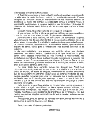 5


indevassado problema da Humanidade
     O Espiritismo começou o inapreciável trabalho de positivar a continuação
da vida além da morte, fenômeno natural do caminho de ascensão. Esferas
múltiplas de atividade espiritual interpenetrem-se nos diversos setores da
existência. A morte não extingue a colaboração amiga, o amparo mútuo, a
intercessão confortadora, o serviço evolutivo. As dimensões vibratórias do
Universo são infinitas, como infinitos são os mundos que povoam a Imen-
sidade.
     Ninguém morre. O aperfeiçoamento prossegue em toda parte.
     A vida renova, purifica e eleva os quadros múltiplos de seus servidores,
conduzindo-os, vitoriosa e bela, à União Suprema com a Divindade.
     Apresentando o novo trabalho, em que André Luis comparece rasgando
véus, lembramo-nos de que Allan Kardec, o inesquecível codificador, refere-se
várias vezes em sua obra à erraticidade, onde estaciona considerável número
de criaturas humanas desencarnadas. Acresce notar, todavia, que transferir-se
alguém da esfera carnal para a erraticidade -não significa ausentar-se da
iniciativa
ou da responsabilidade, nem vaguear em turbilhão aéreo, sem diretivas
essenciais. No mesmo critério, observaríamos os que renascem no plano
denso como pessoas transferidas da vida espiritual à materialidade, não
simbolizando semelhante figura qualquer imersão inconsciente e estúpida nas
correntes carnais. Como acontece aos que chegam à Crosta da Terra, os que
saem dela encontram igualmente sociedades e instituições, templos e lares,
onde o progresso continua para o Alto.
     No limiar deste livro, portanto, cumpre-nos declarar que André Luis
procurou fornecer algumas notícias das zonas de erraticidade que envolvem a
crosta do mundo, em todas as direções, comentando os quadros emocionais
que se transportam do ambiente obscuro para as esferas imediatas às cogi-
tações e paixões humanas; mais uma vez, esclarece que a morte é campo de
seqüência, sem ser fonte milagreira, que aqui ou além o homem é fruto de si
mesmo, e que as leis divinas são eternas organizações de justiça e ordem,
equilíbrio e evolução.
     Naturalmente, a estranheza visitará os companheiros menos avisados e o
sorriso irônico surgirá, sem dúvida, na boca, quase sempre brilhante, dos
impenitentes incorrigíveis. Não importa, porém. Jesus, que é o Cristo de Deus,
recebeu manifestações de sarcasmo da ignorância e da leviandade... Por que
motivo, nós outros, simples cooperadores de “outro mundo”, teríamos de ser
intangíveis?
     Prossigamos, pois, no serviço da verdade e do bem, cheios de otimismo e
bom ânimo, a caminho de Jesus, com Jesus.

    Pedro Leopoldo, 25 de março de 1946.

                                      EMMANUEL
 