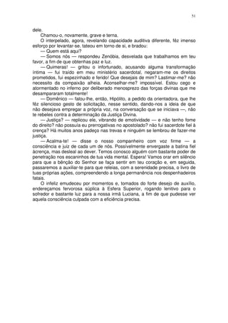 51


dele.
     Chamou-o, novamente, grave e terna.
     O interpelado, agora, revelando capacidade auditiva diferente, fêz imenso
esforço por levantar-se. tateou em torno de si, e bradou:
     — Quem está aqui?
     — Somos nós — respondeu Zenóbia, desvelada que trabalhamos em teu
favor, a fim de que obtenhas paz e luz.
     — Quimeras! — gritou o infortunado, acusando alguma transformação
íntima — fui traído em meu ministério sacerdotal, negaram-me os direitos
prometidos, fui espezinhado e ferido! Que desejais de mim? Lastimar-me? não
necessito da compaixão alheia. Aconselhar-me? impossível. Estou cego e
atormentado no inferno por deliberado menosprezo das forças divinas que me
desampararam totalmente!
     — Domênico — falou-lhe, então, Hipólito, a pedido da orientadora, que lhe
fêz silencioso gesto de solicitação, nesse sentido, dando-nos a ideia de que
não desejava empregar a própria voz, na conversação que se iniciava —, não
te rebeles contra a determinação da Justiça Divina.
     — Justiça? — replicou ele, vibrando de emotividade — e não tenho fome
do direito? não possuía eu prerrogativas no apostolado? não fui sacerdote fiel à
crença? Há muitos anos padeço nas trevas e ninguém se lembrou de fazer-me
justiça.
     — Acalma-te! — disse o nosso companheiro com voz firme — a
consciência e juiz de cada um de nós. Possívelmente envergaste a batina fiel
àcrença, mas desleal ao dever. Temos conosco alguém com bastante poder de
penetração nos escaninhos de tua vida mental. Espera! Vamos orar em silêncio
para que a bênção do Senhor se faça sentir em teu coração e, em seguida,
passaremos a auxiliar-te para que releias, com a serenidade precisa, o livro de
tuas próprias ações, compreendendo a longa permanência nos despenhadeiros
fatais.
     O infeliz emudeceu por momentos e, tomados do forte desejo de auxílio,
endereçamos fervorosa súplica à Esfera Superior, rogando lenitivo para o
sofredor e bastante luz para a nossa irmã Luciana, a fim de que pudesse ver
aquela consciência culpada com a eficiência precisa.
 