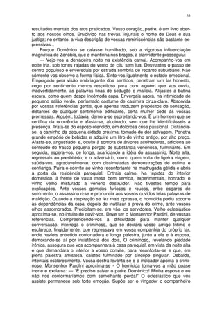 53


resultados mentais dos atos praticados. Vosso coração, padre, é um livro aber-
to aos nossos olhos. Envolvido nas trevas, injuriais o nome de Deus e sua
justiça; no entanto, a viva descrição de vossas reminiscências são bastante ex-
pressivas...
     Porque Domênico se calasse humilhado, sob a vigorosa influenciação
magnética de Zenóbia, que o mantinha nos braços, a clarividente prosseguiu:
     — Vejo-vos a derradeira noite na existência carnal. Acompanho-vos em
noite fria, sob fortes rajadas do vento de céu sem lua. Desviastes o passo de
centro populoso e enveredais por estrada sombria de recanto suburbano. Não
sômente vos observo a forma física. Sinto-vos igualmente o estado emocional.
Empolgado pela visão embriagante dos sentidos, penetram um lar honesto,
cego por sentimento menos respeitoso para com alguém que vos ouviu,
inadvertidamente, as palavras finas de sedução e malícia. Alijastes a batina
escura, como quem despe incômoda capa. Envergais agora, na intimidade de
pequeno salão verde, perfumado costume de casimira cinza-claro. Absorvida
por vossas referências gentis, que apenas traduzem propósitos de sensação,
distantes de qualquer sentimento edificante, certa mulher cede às vossas
promessas. Alguém, todavia, demora-se espreitando-vos. É um homem que se
certifica da ocorrência e afasta-se, alucinado, sem que lhe identificásseis a
presença. Trata-se do esposo ofendido, em dolorosa crise passional. Distancia-
se, a caminho da pequena cidade próxima, tomado de dor selvagem. Penetra
grande empório de bebidas e adquire um litro de vinho antigo, por alto preço.
Afasta-se, angustiado, e, oculto à sombra de árvores acolhedoras, adiciona ao
conteúdo do frasco pequena porção de substância venenosa, fulminante. Em
seguida, espera-vos, de longe, acariciando a idéia do assassínio. Noite alta,
regressais ao presbitério; e o adversário, como quem volta de ligeira viagem,
saúda-vos, agradavelmente, com dissimuladas demonstrações de estima e
confiança. Paira o convite ao vinho reconfortante na madrugada gélida e abris
a porta da residência paroquial. Entrais calmo. Na tepidez do interior
doméstico, à frente de vasta mesa bem servida, experimentais, honrado, o
vinho velho misturado a veneno destruidor. Não tivestes tempo para
explicações. Ante vossos gemidos furiosos e roucos, entre esgares de
sofrimento, o assassino ri-se e pronuncia aos vossos ouvidos feias palavras de
maldição. Quando a respiração se fêz mais opressa, o homicida pediu socorro
às dependências da casa, depois de inutilizar a prova do crime, ante vossos
olhos assombrados. Precipitam-se, em vão, os servidores. Velho eclesiástico
aproxima-se, no intuito de ouvir-vos. Deve ser o Monsenhor Pardini, de vossas
referências. Compreendendo-vos a dificuldade para manter qualquer
conversação, interroga o criminoso, que se declara vosso amigo Intimo e
esclarece, fingidamente, que regressava em vossa companhia do próprio lar,
onde havíeis entretido confortadora e longa palestra, junto a ele e à esposa,
demorando-se aí por insistência dos dois, O criminoso, revelando piedade
irônica, assegura que vos acompanhara à casa paroquial, em vista da noite alta
e que demandara o interior a vosso convite, para reconfortar-se e que, em
plena palestra amistosa, caístes fulminado por síncope singular. Debalde,
intentais esclarecimento. Vossa destra levanta-se e o indicador aponta o crimi-
noso. Monsenhor Pardíni aproxima-se - O homicida toma-vos a mão quase
inerte e exclama: — “É preciso salvar o padre Domênico! Minha esposa e eu
não nos conformaríamos com semelhante perda!” O eclesiástico que vos
assiste permanece sob forte emoção. Supõe ser o vingador o companheiro
 