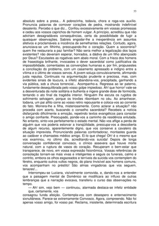 55


absoluto sobre a presa... A pobrezinha, todavia, chora e roga-vos auxílio.
Pronuncia palavras de comover corações de pedra, mostrando indefinível
desalento. Percebo o que diz... Confiou excessivamente em vossas promessas
e cedeu aos vossos caprichos de homem vulgar. A princípio, acreditou que não
adviriam desagradáveis consequências, certa da possibilidade de fugir a
quaisquer observações. Sabíeis engodar-lhe a inexperiência em assuntos
afetivos e proclamáveis a inocência de semelhantes relações. Contudo, agora,
anunciava-se um filhinho, preocupando-lhe o coração. Quem a socorreria?
quem lhe restauraria a paz familiar? Não seria melhor a legalização dos laços
existentes? não deveriam esperar, honrados, a dádiva de um filho abençoado
por Deus? Escutastes as rogativas sem abalo moral. Com a frieza dos homens
de fraseologia brilhante, invocastes o dever sacerdotal como justificativa da
impossibilidade, comentastes as convenções humanas e, por fim, propusestes
a conciliação do problema, com um casamento apressado e indigno entre a
vítima e o último de vossos servos. A jovem soluça convulsivamente, afirmando
justa repulsa. Continuais na argumentação prudente e preciosa, mas, com
evidentes sinais de loucura, a infeliz abandona-vos, precipitada, ganhando a
via pública, sob a chuva torrencial... Acompanho-a. Regressa ao lar paterno,
fundamente desequilibrada pelo vosso golpe impiedoso. Ah! que horror! vale-se
a desventurada da noite solitária e bulhenta e ingere grande dose de formicida,
tentando o ato final da tragédia interior. Ninguém lhe escuta os rugidos de
sofrimento selvagem, porque os trovões ribombam no céu. Ao amanhecer,
todavia, um pai aflito corre ao vosso retiro repousante e coloca-vos ao corrente
do fato. Morrera-lhe a filha, misteriosamente. Como aclarar a situação? não
procedia com acerto, buscando o conselho sacerdotal? Recebeis a notícia
disfarçando dificilmente a emoção, repetindo textos evangélicos para consolar
o amigo confiante. Preocupado, ponde-vos a caminho da residência enlutada.
No entanto, sinto-vos perfeitamente o estado mental. Não vos aflige a perda de
alguém que vos poderia estorvar a tranqüilidade, preocupa-vos a descoberta
de algum recurso, aparentemente digno, que vos conserve a cavaleiro da
situação imprevista. Pronunciando palavras confortadoraz, montastes guarda
ao cadáver e chamastes médico amigo. Ei-lo que chega! Oh! é o mesmo que
vos examinou, no último dia, acreditando-vos suicida! Depois de longa
conversação confidencial convosco, o clínico assevera que houve morte
natural, com a ruptura de vasos do coração. Recuperam o bem-estar que
transparece, de novo, em vossa expressão fisionômica. Vossas referências de
consolação tornam-se mais vivas e inteligentes e seguis os funerais, calmo e
contrito, embora os olhos esgazeados e terríveis da suicida vos contemplem do
féretro, enquanto outros vultos negros, do plano Invisível aos homens comuns,
vos acompanham no préstito! São almas vingadoras que vos seguem,
tenazes!...
     Interrompeu-se Luciana, visívelmente comovida, e, dando-nos a entender
que a paisagem mental de Domênico se modificara ao influxo de outras
lembranças que a narração evocava, transferiu o curso das observações no
tempo.
     — Ah! sim, vejo bem — continuou, alarmada destaca-se infeliz entidade
     que, certamente, vos
consagrou funda afeição. Contempla-vos com desespero e enternecimento
sixnultâneos. Parece-se extremamente Convosco. Agora, compreendo. Não foi
apenas vosso amigo, foi vosso pai. Reclama, insistente, determinada escritura
 