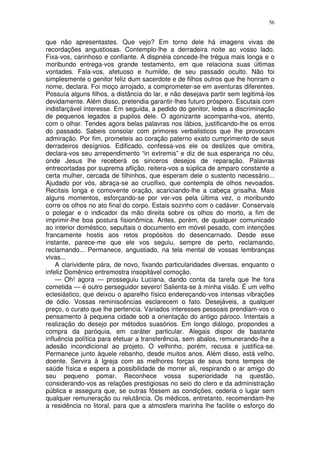 56


que não apresentastes. Que vejo? Em torno dele há imagens vivas de
recordações angustiosas. Contemplo-lhe a derradeira noite ao vosso lado.
Fixa-vos, carinhoso e confiante. A dispnéia concede-lhe trégua mais longa e o
moribundo entrega-vos grande testamento, em que relaciona suas últimas
vontades. Fala-vos, afetuoso e humilde, de seu passado oculto. Não foi
simplesmente o genitor feliz dum sacerdote e de filhos outros que lhe honram o
nome, declara. Foi moço arrojado, a comprometer-se em aventuras diferentes.
Possuía alguns filhos, a distância do lar, e não desejava partir sem legitimá-los
devidamente. Além disso, pretendia garantir-lhes futuro próspero. Escutais com
indisfarçável interesse. Em seguida, a pedido do genitor, ledes a discriminação
de pequenos legados a pupilos dele. O agonizante acompanha-vos, atento,
com o olhar. Tendes agora belas palavras nos lábios, justificando-lhe os erros
do passado. Sabeis consolar com primores verbalisticos que lhe provocam
admiração. Por fim, prometeis ao coração paterno exato cumprimento de seus
derradeiros desígnios. Edificado, confessa-vos ele os deslizes que omitira,
declara-vos seu arrependimento “in extremis” e diz de sua esperança no céu,
onde Jesus lhe receberá os sinceros desejos de reparação. Palavras
entrecortadas por suprema aflição, reitera-vos a súplica de amparo constante a
certa mulher, cercada de filhinhos, que esperam dele o sustento necessário...
Ajudado por vós, abraça-se ao crucifixo, que contempla de olhos nevoados.
Recitais longa e comovente oração, acariciando-lhe a cabeça grisalha. Mais
alguns momentos, esforçando-se por ver-vos pela última vez, o moribundo
corre os olhos no ato final do corpo. Estais sozinho com o cadáver. Conservais
o polegar e o indicador da mão direita sobre os olhos do morto, a fim de
imprimir-lhe boa postura fisionômica. Antes, porém, de qualquer comunicado
ao interior doméstico, sepultais o documento em móvel pesado, com intenções
francamente hostis aos retos propósitos do desencarnado. Desde esse
instante, parece-me que ele vos seguiu, sempre de perto, reclamando,
reclamando... Permanece, angustiado, na tela mental de vossas lembranças
vivas...
    A clarividente pára, de novo, fixando particularidades diversas, enquanto o
infeliz Domênico entremostra insopitável comoção.
    — Oh! agora — prosseguiu Luciana, dando conta da tarefa que lhe fora
cometida — é outro perseguidor severo! Salienta-se à minha visão. É um velho
eclesiástico, que deixou o aparelho físico endereçando-vos intensas vibrações
de ódio. Vossas reminiscências esclarecem o fato. Desejáveis, a qualquer
preço, o curato que lhe pertencia. Variados interesses pessoais prendiam-vos o
pensamento à pequena cidade sob a orientação do antigo pároco. Intentais a
realização do desejo por métodos suasórios. Em longo diálogo, propondes a
compra da paróquia, em caráter particular. Alegais dispor de bastante
influência política para efetuar a transferência, sem abalos, remunerando-lhe a
adesão incondicional ao projeto. O velhinho, porém, recusa e justifica-se.
Permanece junto àquele rebanho, desde muitos anos. Além disso, está velho,
doente. Servira à Igreja com as melhores forças de seus bons tempos de
saúde física e espera a possibilidade de morrer ali, respirando o ar amigo do
seu pequeno pomar. Reconhece vossa superioridade na questão,
considerando-vos as relações prestigiosas no seio do clero e da administração
pública e assegura que, se outras fôssem as condições, cederia o lugar sem
qualquer remuneração ou relutância. Os médicos, entretanto, recomendam-lhe
a residência no litoral, para que a atmosfera marinha lhe facilite o esforço do
 