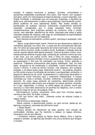 57


coração. A rogativa comoveria a qualquer. Ouvistes, concordastes e
apresentais despedidas arquitetando novo plano. Dali mesmo, sem qualquer
escrúpulo, partis em visita pessoal ao bispo da diocese, a quem expondes, com
fingida humildade, a solicitação que vos preocupa. Enganado, o dignitário da
Igreja ouve, atenciosamente, e aceita o que propondes, recomendando, porém,
prévia audiência de seus assessores diretos. Não tendes dúvidas ou
ponderações de qualquer natureza. Gratificando companheiros altamente
colocados, conseguistes que o antigo sacerdote fôsse removido,
compulsoriamente, para longínqua paróquia de montanha, onde o ancião
morreu, sem delongas, odiando-vos de morte. Intoxicado pela cólera e pelos
reiterados desejos de vingança, está cego às manifestações da espiritualidade
superior, cercando-vos com ira implacável...
    Novo intervalo da clarividente. Luciana, porém, recomeça a exposição, mais
alarmada:
    - Agora, surge determinada mulher. Parece-me que desencarnou depois de
melindrosa operação nos olhos. Sim, a vossa tela de reminiscências fala bem
alto. Foi vítima do vosso poder fascinante de homem dominador. Ei-la ao vosso
lado no último encontro, ainda na esfera carnal. Acabastes a refeição lauta da
manhã, quando alguém bate àporta paroquial. Trata-se de pobre mulher, enve-
lhecida prematuramente e quase cega, conduzida por anêmico menino de nove
a dez anos, que vos suplica auxílio. Ante a frieza de vossa recepção, a
infortunada, em palavras sentidas, invoca o passado de leviandades e pergunta
se esquecestes o filho que lhe colocastes nos braços. Chora, gesticula e
explica-se. Trabalhara sinceramente pela própria reabilitação, mas, em toda
parte, acusavam-na de prostituição e ociosidade. Lutara herôicamente por
manter o filhinho, à custa do serviço honesto, mas adoecera, sem qualquer
proteção, e ali estava quase cega, implorando socorro... Se pudesse, pouparia
ao filho ainda criança a humilhação de conhecer o pai desalmado; entretanto, o
pequenino abeirava-se da morte. Surpreendera-o a tuberculose devoradora e
suplicava-lhe auxílio financeiro para o tratamento indispensável. A criança
contempla-vos, triste e confiada. Ouvistes, indiferente, e ensaiastes resposta
estranha. Ao vosso toque particular de campainha, determinado servidor
aparece conduzindo cães bravos que ameaçam os pobres pedintes, forçando-
os a fugir, espavoridos. A criança, no último degrau da anemia, morre sem
recursos e a mãe infeliz desencarna em pavilhão da indigência, com o sinistro
desejo de vingar-se de vós, de qualquer modo.
    Interrompera-se Luciana, novamente, como para fixar minúcias apenas
visíveis ao seu olhar. De súbito, exclama:
     — Oh! que horror! vejo mais!... Diferente mulher de olheiras fundas e
negras vestes...
     Não terminou a observação, todavia.
     Nesse instante, o desventurado proferiu um grito terrível, desfez-se em
lágrimas e exclamou, alucinado de sofrimento moral:
     — Basta! Basta!...
     Soluços atrozes lhe rebentaram do peito opresso, sem solução de
continuidade. Zenóbia, que lhe mantinha a cabeça no regaço amoroso,
tranquilizou-nos em tom discreto:
     — Domênico melhora, graças ao Nosso Divino Médico. Para o Espírito
culpado e sofredor, as lágrimas são também uma chuva benéfica que refrigera
o coração.
 