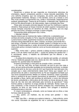 59


considerações.
     Dando-nos a certeza de que respondia ao chamamento silencioso da
orientadora, alguém compareceu perante a nossa reduzida assembléia. Era
uma velhinha simpática, que nos conquistou, de pronto, pela delicadeza e
generosidade irradiantes. Abraçou a irmã Zenóbia, como se o fizesse a uma
filha muito amada e cumprimentou-nos, cortês e reconhecida. Dispensávamos
qualquer apresentação. Tratava-se de Ernestina, a dedicada mãe. Ajoelhou-se
junto ao filho desventurado e, de mãos postas, rogou a proteção dos Céus.
     Fôsse pela renovação profunda daquela hora que lhe modificara o padrão
vibratório, fôsse porque as forças invisíveis de ordem superior manipulavam as
nossas energias conjuntas em benefício do infeliz, Domênico, que era cego
perante nós outros, conseguiu enxergar a recém-chegada.
     Comoventes gritos alcançaram-nos o íntimo.
     — Mamãe! mamãe!...
Aquela criatura que se mostrara tão rígida e indiferente, o eclesiástico que
zombara de tantos corações na Terra, segundo retrospecção do pretérito que
Luciana levara a efeito, igualmente invocava o nome de mãe, como se fora
chorosa criança desviada do lar. Abriu, ansioso, os braços, procurando-lhe o
seio amigo, e Zenóbia, com carinhoso cuidado, ajudou-o a refugiar-se no colo
materno. Ernestina apertou-o, então, de encontro ao peito e pareceu-me que o
infortunado sentia o contacto maternal, como se houvera alcançado o repouso
supremo.
     — Mãe, minha mãe! — gritava, colando a cabeça ao tórax inclinado para a
frente, a fim de melhor fazer-se sentir — ajuda-me! perdoa-me! perdoa-me! —
E recordando, talvez, o trabalho da clarividente que lhe alterara o ser,
acrescentou:
     — A justiça divina descobriu-me; sou um réprobo sem perdão, um celerado
infernal. Hediondo passado está vivo, dentro de mim. Oh! mamãe, és capaz de
suportar-me, quando todos me detestam?
     Ernestina aconchegou-o mais perto do coração e falou, comovida:
     — Eu não sei, meu filho, se foste criminoso; sei que te amo com toda a
alma, sei que sentia profundas saudades de tua presença carinhosa, no desejo
enorme de sentir-te, de novo, junto de mim! que haveria de mais belo para meu
coração que o doce enternecimento desta hora? Deixa que nasçam em ti
pensamentos de júbilo e reconhecimento ao Pai de Inesgotável bondade que
nos reúne compassivamente. Medita um instante, Domênico, sobre a grandeza
divina e certifica-te de que ninguém permanece ao abandono. O pensamento
de gratidão a Deus, dentro das sombras do sofrimento, e como raio brilhante
de aurora, preludiando a vitória plena do Sol sobre as trevas densas da noite.
Qual de nós não terá sido defrontado pela tormenta da ignorância? Todos
tivemos pedras e espinhos na longa estrada da redenção. Muitas vezes caí-
mos; entretanto, a mão invisível do Senhor arrebatou-nos, misericordiosa, do
mergulho na lama ou das furnas do abismo! Tem coragem e levanta-te
intimamente para o novo dia.
     O mísero contemplava-a, enlevado, como se tivesse sob os olhos a mais
formosa visão de sua vida.
     — Sou, porém, um malfeitor, réu de crimes sem perdão! — falou
tristemente.
     — Não, meu filho — alongou-se a palavra materna —, foste enfermo, como
nós outros. Escutaste as sugestões do mal e cultivaste úlceras dolorosas.
 