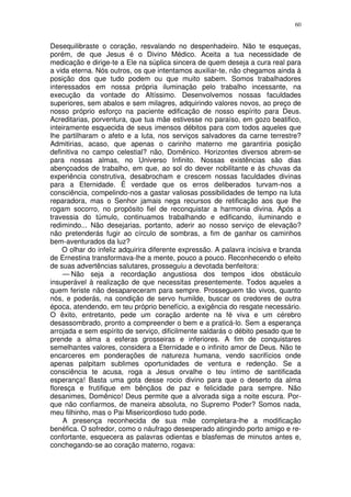 60


Desequilibraste o coração, resvalando no despenhadeiro. Não te esqueças,
porém, de que Jesus é o Divino Médico. Aceita a tua necessidade de
medicação e dirige-te a Ele na súplica sincera de quem deseja a cura real para
a vida eterna. Nós outros, os que intentamos auxiliar-te, não chegamos ainda à
posição dos que tudo podem ou que muito sabem. Somos trabalhadores
interessados em nossa própria iluminação pelo trabalho incessante, na
execução da vontade do Altíssimo. Desenvolvemos nossas faculdades
superiores, sem abalos e sem milagres, adquirindo valores novos, ao preço de
nosso próprio esforço na paciente edificação de nosso espírito para Deus.
Acreditarias, porventura, que tua mãe estivesse no paraíso, em gozo beatifico,
inteiramente esquecida de seus imensos débitos para com todos aqueles que
lhe partilharam o afeto e a luta, nos serviços salvadores da carne terrestre?
Admitirias, acaso, que apenas o carinho materno me garantiria posição
definitiva no campo celestial? não, Domênico. Horizontes diversos abrem-se
para nossas almas, no Universo Infinito. Nossas existências são dias
abençoados de trabalho, em que, ao sol do dever nobilitante e às chuvas da
experiência construtiva, desabrocham e crescem nossas faculdades divinas
para a Eternidade. É verdade que os erros deliberados turvam-nos a
consciência, compelindo-nos a gastar valiosas possibilidades de tempo na luta
reparadora, mas o Senhor jamais nega recursos de retificação aos que lhe
rogam socorro, no propósito fiel de reconquistar a harmonia divina. Após a
travessia do túmulo, continuamos trabalhando e edificando, iluminando e
redimindo... Não desejarias, portanto, aderir ao nosso serviço de elevação?
não pretenderás fugir ao círculo de sombras, a fim de ganhar os caminhos
bem-aventurados da luz?
    O olhar do infeliz adquirira diferente expressão. A palavra incisiva e branda
de Ernestina transformava-lhe a mente, pouco a pouco. Reconhecendo o efeito
de suas advertências salutares, prosseguiu a devotada benfeitora:
     — Não seja a recordação angustiosa dos tempos idos obstáculo
insuperável à realização de que necessitas presentemente. Todos aqueles a
quem feriste não desapareceram para sempre. Prosseguem tão vivos, quanto
nós, e poderás, na condição de servo humilde, buscar os credores de outra
época, atendendo, em teu próprio benefício, a exigência do resgate necessário.
O êxito, entretanto, pede um coração ardente na fé viva e um cérebro
desassombrado, pronto a compreender o bem e a praticá-lo. Sem a esperança
arrojada e sem espírito de serviço, dificilmente saldarás o débito pesado que te
prende a alma a esferas grosseiras e inferiores. A fim de conquistares
semelhantes valores, considera a Eternidade e o infinito amor de Deus. Não te
encarceres em ponderações de natureza humana, vendo sacrifícios onde
apenas palpitam sublimes oportunidades de ventura e redenção. Se a
consciência te acusa, roga a Jesus orvalhe o teu íntimo de santificada
esperança! Basta uma gota desse rocio divino para que o deserto da alma
floresça e frutifique em bênçãos de paz e felicidade para sempre. Não
desanimes, Domênico! Deus permite que a alvorada siga a noite escura. Por-
que não confiarmos, de maneira absoluta, no Supremo Poder? Somos nada,
meu filhinho, mas o Pai Misericordioso tudo pode.
     A presença reconhecida de sua mãe completara-lhe a modificação
benéfica. O sofredor, como o náufrago desesperado atingindo porto amigo e re-
confortante, esquecera as palavras odientas e blasfemas de minutos antes e,
conchegando-se ao coração materno, rogava:
 