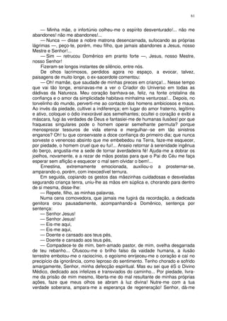 61


    — Minha mãe, o infortúnio colheu-me o espírito desventurado!... não me
abandones! não me abandones!...
    — Nunca — disse a nobre matrona desencarnada, sufocando as próprias
lágrimas —, peço-te, porém, meu filho, que jamais abandones a Jesus, nosso
Mestre e Senhor!...
    — Sim — retrucou Domênico em pranto forte —, Jesus, nosso Mestre,
nosso Senhor!
    Fizeram-se longos instantes de silêncio, entre nós.
    De olhos lacrimosos, perdidos agora no espaço, a evocar, talvez,
paisagens de muito longe, o ex-sacerdote comentou:
    — Oh! mamãe, que saudade de minhas preces em criança!... Nesse tempo
que vai tão longe, ensinavas-me a ver o Criador do Universo em todas as
dádivas da Natureza. Meu coração banhava-se, feliz, na fonte cristalina da
confiança e o amor da simplicidade habitava minhalma venturosa!... Depois, no
torvelinho do mundo, perverti-me ao contacto dos homens ambiciosos e maus.
Ao invés da piedade, cultivei a indiferença; em lugar do amor fraterno, legítimo
e ativo, coloquei o ódio inexorável aos semelhantes; ocultei o coração e exibi a
máscara, fugi às verdades de Deus e fantasiei-me de humanas ilusões! por que
fraquezas singulares pode o homem operar semelhante permuta? porque
menosprezar tesouros de vida eterna e mergulhar--se em tão sinistros
enganos? Oh! tu que conservaste a doce confiança do primeiro dia; que nunca
sorveste o venenoso absinto que me embebedou na Terra, faze-me esquecer,
por piedade, o homem cruel que eu fui!... Anseio retornar à serenidade ingênua
do berço, angustia-me a sede de tornar àverdadeira fé! Ajuda-me a dobrar os
joelhos, novamente, e a rezar de mãos postas para que o Pai do Céu me faça
esperar sem aflição e esquecer o mal sem olvidar o bem!...
    Ernestina, extremamente emocionada, auxiliou-o a prosternar-se,
amparando-o, porém, com inexcedível ternura.
    Em seguida, copiando os gestos das mãezinhas cuidadosas e desveladas
segurando criança tenra, uniu-lhe as mãos em súplica e, chorando para dentro
de si mesma, disse-lhe:
    — Repete, filho, as minhas palavras.
    Numa cena comovedora, que jamais me fugirá da recordação, a dedicada
genitora orou pausadamente, acompanhando-a Domênico, sentença por
sentença:
    — Senhor Jesus!
    — Senhor Jesus!
    — Eis-me aqui,
    — Eis-me aqui,
    — Doente e cansado aos teus pés,
    — Doente e cansado aos teus pés,
    — Compadece-te de mim, bem-amado pastor, de mim, ovelha desgarrada
de teu rebanho... Ofuscou-me o brilho falso da vaidade humana, a ilusão
terrestre embotou-me o raciocínio, o egoísmo enrijeceu-me o coração e caí no
precipício da ignorância, como leproso do sentimento. Tenho chorado e sofrido
amargamente, Senhor, minha defecção espiritual. Mas eu sei que éS o Divino
Médico, dedicado aos infelizes e transviados do caminho... Por piedade, livra-
me da prisão de mim mesmo, liberta-me do mal resultante de minhas próprias
ações, faze que meus olhos se abram à luz divina! Nutre-me com a tua
verdade soberana, ampara-me a esperança de regeneração! Senhor, dá-me
 