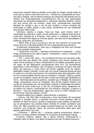 62


forças para ressarcir todas as dívidas, curar todas as chagas, corrigir todos os
erros que se acham vivos dentro de mim... Perdoa-me, concedendo-me recur-
sos para o resgate, não me deixes entregue aos resquícios das paixôes que eu
mesmo criei impensadamente, favorecendo-me com as tuas repreensões
silenciosas nas situações disciplinares e, sobretudo, Benfeitor Sublime, retribui
aos teus servos que me auxiliam, nesta hora, conferindo-lhes renovadas
bênçãos de energia e paz, a fim de que auxiliem a outros corações tão
extenuados e caídos quanto o meu! Jesus, confiaremos em tua compaixão
para sempre! Assim seja!
     Domênico repetira a oração, frase por frase, qual menino dócil e
interessado em aprender a lição. Ao que deduzimos, a rogativa fizera-lhe pro-
fundo bem. Abraçou-se a Ernestina, mais calmo, e, enquanto a diretora da
Casa Transitória lhe seguia os mínimos gestos, sem que ele lhe percebesse a
presença, perguntou, de improviso:
     — Minha mãe, já que a tua ternura veio ao meu encontro no círculo das
trevas, dize-me: onde está Zenóbia? ter-me-ia abandonado para sempre?
     Fundamente surpreendido, notei que a indagação era feita com Inflexão
dorida de saudade e desencanto.
     — Certamente, meu filho — apressou-se Ernestina em responder —, nossa
amiga acompanha-te de esfera superior, implorando a Jesus te abençoe os
propósitos de redenção.
     — Oh! — tornou ele, triste — se a existência humana nos houvesse unido,
outro teria sido meu destino. Ela, porém, desposou outro homem quando era
maior minha confiança no futuro, compelindo-me ao celibato sacerdotal, que se
fêz seguir de tão deploráveis consequências para mim. Se houvéssemos
organizado o ninho doméstico, não me faltaria a confiança em Deus, teria sido
talvez pai generoso e meus filhos ser-me-iam sagrada coroa de respon-
sabilidade e alegria. Zenóbia, minha mãe, era a lente milagrosa através da qual
eu sabia ver o mundo noutro prisma. Em companhia dela, teria adquirido o dom
de ver as oportunidades divinas que me cercaram o coração. Todavia, quando
a sorte ma arrebatou, esvaiu-se-me todo o sonho de construção equilibrada na
Terra... Dominado pela dor de perdê-la, acreditei que a Religião me ofereceria
refúgio inexpugnável contra as tentações. Que terrível engano! Sitiado num
mundo de convenções que me constringia o espírito e distanciado da sublime
influência da única mulher que, a meu ver, me poderia salvar, despenhei-me,
de abismo em abismo, convertendo-me num demônio insaciado, a destruir e
perverter... Teria ela compreendido, algum dia, como fui infeliz? Apiedar-se-ia
de minha dor cheia de miséria e ruínas?
     Ernestina afagou-lhe a cabeça, maternalmente, e exclamou:
     — Cala-te, meu filho! Não te presumas o único sacrificado. Se houvesses
aceitado a Vontade Divina, o presente ser-nos-ia menos doloroso. Não te
estribes em fatos humanos, naturais e necessários, para justificar os desvarios
que te precipitaram nas sombras fatais! Zenóbia foi sempre verdadeiro anjo
entre nós. Não comentes com mágoa acontecimentos que se foram, que lhe
custaram uma existência inteira, de renúncia santificante pelos pais, pelo
esposo, pelos filhos e por nós!
     — Entretanto — atalhou ele —, tínhamos sublime compromisso, desde a
infância, e a nossa primeira mocidade foi um paraíso de promessas mútuas...
     O carinho materno, todavia, não o deixou terminar. Colocando-lhe o
indicador sobre os lábios, num gesto compassivo de mãe, Ernestina acentuou:
 