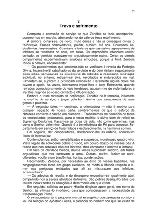 65



                                   8
                          Treva e sofrimento
    Completa a comissão de serviço de que Zenõbia se fazia acompanhar,
pusemo-nos em marcha, abeirando-nos do vale de treva e sofrimento.
    A sombra tornava-se, de novo, muito densa e não se conseguia divisar o
recôncavo. Frases comovedoras, porém, subiam até nós. Dolorosos ais,
blasfêmias, imprecações. Guardava a ideia de que vastíssimo agrupamento de
infelizes se rebolcava no solo, em baixo. Os impropérios infundiam receio;
contudo, os gemidos ecoavam-me angustiosamente nalma. Certo, os demais
companheiros experimentavam análogas emoções, porque a Irmã Zenóbia
tomou a palavra, esclarecendo:
    — Os padecimentos que sentimos não se verificam à revelia da Proteção
Divina. IncansáveiS trabalhadores da verdade e do bem visitam seguidamente
estes sítios, convocando os prisioneiros da rebeldia à necessária renovação
espiritual; no entanto, retraem-se eles, revoltados e endurecidos no mal.
Lamentam-se, suplicam e provocam compaixão. Raramente alguns deles nos
ouvem o apelo. As vezes, intentamos impor-lhes o bem. Entretanto, quando
retirados compulsoriamente do vale tenebroso, acusam-nos de violentadores e
ingratos, fugindo ao nosso contacto e influenciação.
    Embora o triste conteúdo da notificação, Zenóbia no-la fornecia, inflamada
no espírito de serviço, a julgar pelo bom ânimo que transparecia de seus
gestos e palavras.
    — A negação deles — continuou a orientadora — não é motivo para
qualquer negação de nossa parte. Lembremo-nos de que o esforço da
Natureza converte o carvão em diamante... Trabalhemos em benefício de todos
os necessitados, procurando, para o nosso espirito, o divino dom de refletir os
Supremos Desígnios. Façam-se as obras da vida, não como queremos, mas
como o Senhor determine. Grande é a beneficência do Pai para conosco. Re-
partamo-la em serviço de fraternidade e esclarecimento, na harmonia comum.
     Em seguida, dez cooperadores, obedecendo-lhe as ordens, acenderam
focos de intensa luz.
     Contemplamos, então, sensibilizados e surpresos, monstruoso quadro vivo.
Vasta legião de sofredores cobria o fundo, um pouco abaixo de nossos pés. A
rampa que nos separava não era íngreme, mas compacto e enorme o lamaçal.
     Em face da claridade brusca, muitas vozes suplicaram socorro, em frases
angustiosas que nos cortavam a alma. Outras, porém, faziam-se ouvir,
diferentes: vociferavam blasfêmias, ironias, condenações.
     Recomendou Zenóbia, por necessário ao êxito de nossos trabalhos, nos
congregássemos todos em grupo exclusivo, de modo a infundir respeito e te-
mor nas perigosas entidades que ali se misturavam aos infelizes,
acrescentando:
     — Os adeptos da revolta e do desespero encontram-se igualmente aqui,
compelindo-nos a severa atividade defensiva. São pobres desequilibrados que
tentam induzir todas as situações à desarmonia em que vivem.
     Em seguida, solicitou ao padre Hipólito dirigisse apelo geral, em nome do
Senhor, às vítimas do infortúnio, para que considerassem a necessidade da
transformação íntima.
     O ex-sacerdote abriu pequeno manual evangélico que carregava consigo e
leu, na relação do Apóstolo Lucas, a parábola do homem rico que se vestia de
 