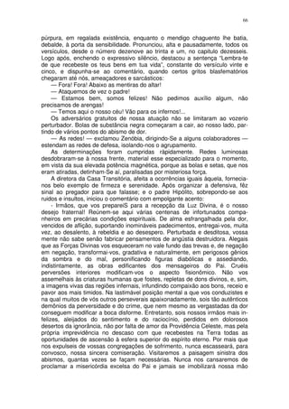 66


púrpura, em regalada existência, enquanto o mendigo chaguento lhe batia,
debalde, à porta da sensibilidade. Pronunciou, alta e pausadamente, todos os
versículos, desde o número dezenove ao trinta e um, no capitulo dezesseis.
Logo após, enchendo o expressivo silêncio, destacou a sentença “Lembra-te
de que recebeste os teus bens em tua vida”, constante do versículo vinte e
cinco, e dispunha-se ao comentário, quando certos gritos blasfematórios
chegaram até nós, ameaçadores e sarcásticos:
     — Fora! Fora! Abaixo as mentiras do altar!
     — Ataquemos de vez o padre!
     — Estamos bem, somos felizes! Não pedimos auxílio algum, não
precisamos de arengas!
     — Temos aqui o nosso céu! Vão para os infernos!...
     Os adversários gratuitos de nossa atuação não se limitaram ao vozerio
perturbador. Bolas de substância negra começaram a cair, ao nosso lado, par-
tindo de vários pontos do abismo de dor.
     — As redes! — exclamou Zenóbia, dirigindo-Se a alguns colaboradores —
estendam as redes de defesa, isolando-nos o agrupamento.
     As determinações foram cumpridas ràpidamente. Redes luminosas
desdobraram-se à nossa frente, material esse especializado para o momento,
em vista da sua elevada potência magnética, porque as bolas e setas, que nos
eram atiradas, detinham-Se aí, paralisadas por misteriosa força.
     A diretora da Casa Transitória, afeita a ocorrências iguais àquela, fornecia-
nos belo exemplo de firmeza e serenidade. Após organizar a defensiva, fêz
sinal ao pregador para que falasse; e o padre Hipólito, sobrepondo-se aos
ruidos e insultos, iniciou o comentário com empolgante acento:
     - Irmãos, que vos prepareiS para a recepção da Luz Divina, é o nosso
desejo fraternal! Reúnem-se aqui várias centenas de infortunados compa-
nheiros em precárias condições espirituais. De alma esfrangalhada pela dor,
vencidos de aflição, suportando inomináveis padecimentos, entregai-vos, muita
vez, ao desalento, à rebeldia e ao desespero. Perturbada e desditosa, vossa
mente não sabe senão fabricar pensamentos de angústia destruidora. Alegais
que as Forças Divinas vos esqueceram no vale fundo das trevas e, de negação
em negação, transformai-vos, gradativa e naturalmente, em perigosos gênios
da sombra e do mal, personificando figuras diabólicas e assediando,
indistintamente, as obras edificantes dos mensageiros do Pai. Cruéis
perversões interiores modificam-vos o aspecto fisionômico. Não vos
assemelhais às criaturas humanas que fostes, repletas de dons divinos, e, sim,
a imagens vivas das regiões infernais, infundindo compaixão aos bons, receio e
pavor aos mais timidos. Na lastimável posição mental a que vos conduzistes e
na qual muitos de vós outros perseverais apaixonadamente, sois tão autênticos
demônios da perversidade e do crime, que nem mesmo as vergastadas da dor
conseguem modificar a boca disforme. Entretanto, sois nossos irmãos mais in-
felizes, aleijados do sentimento e do raciocínio, perdidos em dolorosos
desertos da ignorância, não por falta de amor da Providência Celeste, mas pela
própria imprevidência no descaso com que recebestes na Terra todas as
oportunidades de ascensão à esfera superior do espírito eterno. Por mais que
nos expulseis de vossas congregações de sofrimento, nunca escasseará, para
convosco, nossa sincera comiseração. Visitaremos a paisagem sinistra dos
abismos, quantas vezes se façam necessárias. Nunca nos cansaremos de
proclamar a misericórdia excelsa do Pai e jamais se imobilizará nossa mão
 