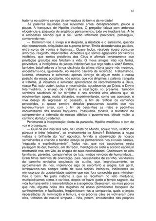 67


fraterna no sublime serviço da semeadura do bem e da verdade!
    As palavras injuriosas que ouvíamos antes, desapareceram, pouco a
pouco. A franqueza de Hipólito triunfara, O pregador falava com ardorosa
eloquência e, possuido de angélicos pensamentos, todo ele irradiava luz. Ante
o respeitoso silêncio que o seu verbo inflamado provocara, prosseguiu,
comovendo-nos:
    — Dominam-vos a inveja e o despeito, a maldade e o sarcasmo, quando
não permaneceis aniquilados de supremo terror. Emitis desordenadas paixões,
entre coros de ironias e lágrimas... Quase todos, recebeis nosso concurso
amoroso, reagindo, impenitentes. Acreditais que somos agraciados por favores
indébitos, que somos prediletos dos Céus e afirmais levianamente que
privilégios gratuitos nos felicitam a vida. Ó meus amigos! não vos falará,
porventura, a inteligência da justiça indefectível que rege toda a vida? Somos,
também, batalhadores a longa distância da última vitória sobre nós mesmos,
encontramo-nos, igualmente, no mesmo carreiro de redenção. Trabalhamos,
lutamos, choramos e sofremos; apenas diverge de algum modo a nossa
posição da vossa, porqüanto, nós outros, que vos dirigimos a palavra tranquila
e fraterna, já iniciamos o luminoso aprendizado do reconhecimento a Deus,
nosso Pai, todo poder, justiça e misericórdia, agradecendo ao Cristo, o Divino
Intermediário, o ensejo de trabalho e realização no presente. Também
sentimos saudades do lar terrestre e dos brandos elos afetivos que se
movimentam agora, muito distantes, experimentando, como vos acontece, o
vivo desejo de regressar ao passado, a fim de retificar os caminhos
percorridos, e, quase sempre, debalde procuramos aqueles que nos
testemunharam amor, com o fim de beijar-lhes as mãos e pedir-lhes
esquecimento das nossas fraquezas. Possuimos, todavia, a felicidade de
compreender a extensão de nossos débitos e pusemo-nos, desde muito, a
caminho do futuro redentor.
    Penetrando a interpretação direta da parábola, Hipólito modificou o tom de
voz e prosseguiu:
    — Qual de nós não terá sido, na Crosta do Mundo, aquele “rico, vestido de
púrpura e linho finíssimo”, do ensinamento do Mestre? Exibíamos a roupa
vistosa e brilhante do “eu” egoístico, ferindo a observação de nossos
semelhantes e vivendo o bendito ensejo de permanência nos círculos carnais,
“regalada e esplêndidamente”. Todos nós, que nos associamos nesta
paisagem de dor, tivemos, em derredor, mendigos de afeto e socorro espiritual
mostrando-nos, em vão, as chagas de suas necessidades. Chamavam-se eles
familiares, parentes, companheiros de luta, irmãos remotos de humanidade...
Eram filhos famintos de orientação, pais necessitados de carinho, viandantes
do caminho evolutivo sequiosos de auxílio, que, improficuamente, se
aproximavam de nós, implorando algo de reconforto e alegria. Em geral,
lembrávamo-nos sempre tarde de suas feridas interiores, indiferentes ao
menosprezo da oportunidade sublime que nos fora concedida para ministrar-
lhes o bem. No justo instante a que se recolhiam no leito mortuário,
multiplicávamos afetos e carícias, depois de haver gasto o tempo sagrado. da
vida humana entre a insensibilidade e a exigência. Desejavam, os mais pobres
que nós, alguma coisa das migalhas de nosso permanente banquete de
conhecimentos e facilidades, freqüentavam-nos a companhia, quais crianças
necessitadas de iluminação e ternura, e os próprios cães se inclinavam para
eles, tomados de natural simpatia... Nós, porém, envaidecidos das próprias
 