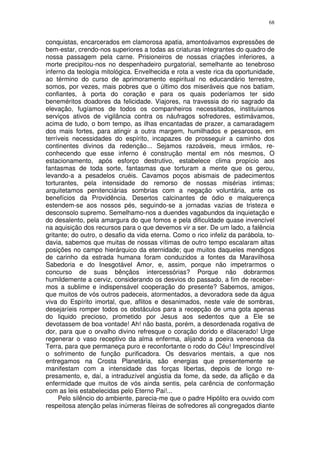 68


conquistas, encarcerados em clamorosa apatia, amontoávamos expressões de
bem-estar, crendo-nos superiores a todas as criaturas integrantes do quadro de
nossa passagem pela carne. Prisioneiros de nossas criações inferiores, a
morte precipitou-nos no despenhadeiro purgatorial, semelhante ao tenebroso
inferno da teologia mitológica. Envelhecida e rota a veste rica da oportunidade,
ao término do curso de aprimoramento espiritual no educandário terrestre,
somos, por vezes, mais pobres que o último dos miseráveis que nos batiam,
confiantes, à porta do coração e para os quais poderíamos ter sido
beneméritos doadores da felicidade. Viajores, na travessia do rio sagrado da
elevação, fugíamos de todos os companheiros necessitados, instituíamos
serviços ativos de vigilância contra os náufragos sofredores, estimávamos,
acima de tudo, o bom tempo, as ilhas encantadas de prazer, a camaradagem
dos mais fortes, para atingir a outra margem, humilhados e pesarosos, em
terríveis necessidades do espírito, incapazes de prosseguir a caminho dos
continentes divinos da redenção... Sejamos razoáveis, meus irmãos, re-
conhecendo que esse inferno é construção mental em nós mesmos, O
estacionamento, após esforço destrutivo, estabelece clima propício aos
fantasmas de toda sorte, fantasmas que torturam a mente que os gerou,
levando-a a pesadelos cruéis. Cavamos poços abismais de padecimentos
torturantes, pela intensidade do remorso de nossas misérias intimas;
arquitetamos penitenciárias sombrias com a negação voluntária, ante os
benefícios da Providência. Desertos calcinantes de ódio e malquerença
estendem-se aos nossos pés, seguindo-se a jornadas vazias de tristeza e
desconsolo supremo. Semelhamo-nos a duendes vagabundos da inquietação e
do desalento, pela amargura do que fomos e pela dificuldade quase invencível
na aquisição dos recursos para o que devemos vir a ser. De um lado, a falência
gritante; do outro, o desafio da vida eterna. Como o rico infeliz da parábola, to-
davia, sabemos que muitas de nossas vítimas de outro tempo escalaram altas
posições no campo hierárquico da eternidade; que muitos daqueles mendigos
de carinho da estrada humana foram conduzidos a fontes da Maravilhosa
Sabedoria e do Inesgotável Amor, e, assim, porque não impetrarmos o
concurso de suas bênçãos intercessórias? Porque não dobrarmos
humildemente a cerviz, considerando os desvios do passado, a fim de receber-
mos a sublime e indispensável cooperação do presente? Sabemos, amigos,
que muitos de vós outros padeceis, atormentados, a devoradora sede da água
viva do Espírito imortal, que, aflitos e desanimados, neste vale de sombras,
desejaríeis romper todos os obstáculos para a recepção de uma gota apenas
do liquido precioso, prometido por Jesus aos sedentos que a Ele se
devotassem de boa vontade! Ah! não basta, porém, a desordenada rogativa de
dor, para que o orvalho divino refresque o coração dorido e dilacerado! Urge
regenerar o vaso receptivo da alma enferma, alijando a poeira venenosa da
Terra, para que permaneça puro e reconfortante o rodo do Céu! Imprescindível
o sofrimento de função purificadora. Os desvarios mentais, a que nos
entregamos na Crosta Planetária, são energias que presentemente se
manifestam com a intensidade das forças libertas, depois de longo re-
presamento, e, daí, a intraduzível angústia da fome, da sede, da aflição e da
enfermidade que muitos de vós ainda sentis, pela carência de conformação
com as leis estabelecidas pelo Eterno Pai!...
     Pelo silêncio do ambiente, parecia-me que o padre Hipólito era ouvido com
respeitosa atenção pelas inúmeras fileiras de sofredores ali congregados diante
 