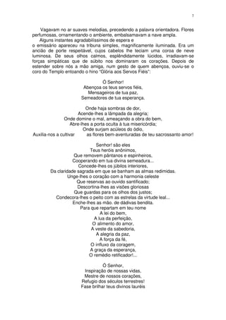 7


    Vagavam no ar suaves melodias, precedendo a palavra orientadora. Flores
perfumosas, ornamentando o ambiente, embalsamavam a nave ampla.
    Alguns instantes agradabilíssimos de espera e
o emissário apareceu na tribuna simples, magnificamente iluminada. Era um
ancião de porte respeitável, cujos cabelos lhe teciam uma coroa de neve
luminosa. De seus olhos calmos, esplêndidamente lúcidos, irradiavam-se
forças simpáticas que de súbito nos dominaram os corações. Depois de
estender sobre nós a mão amiga, num gesto de quem abençoa, ouviu-se o
coro do Templo entoando o hino “Glória aos Servos Fiéis”:

                                Ó Senhor!
                        Abençoa os teus servos fiéis,
                          Mensageiros de tua paz,
                       Semeadores de tua esperança.

                           Onde haja sombras de dor,
                       Acende-lhes a lâmpada da alegria;
                Onde domine o mal, ameaçando a obra do bem,
                    Abre-lhes a porta oculta à tua misericórdia;
                          Onde surjam acúleos do ódio,
Auxilia-nos a cultivar      as flores bem-aventuradas de teu sacrossanto amor!

                               Senhor! são eles
                           Teus heróis anônimos,
                   Que removem pântanos e espinheiros,
                   Cooperando em tua divina semeadura...
                     Concede-lhes os júbilos interiores,
        Da claridade sagrada em que se banham as almas redimidas.
                 Unge-lhes o coração com a harmonia celeste
                     Que reservas ao ouvido santificado;
                     Descortina-lhes as visões gloriosas
                   Que guardas para os olhos dos justos;
          Condecora-lhes o peito com as estrelas da virtude leal...
                   Enche-lhes as mão. de dádivas bendita.
                       Para que repartam em teu nome
                                 A lei do bem,
                              A lua da perfeição,
                             O alimento do amor,
                            A veste da sabedoria,
                               A alegria da paz,
                                 A força da fé,
                            O influxo da coragem,
                           A graça da esperança,
                           O remédio retificador!...

                                  Ó Senhor,
                        Inspiração de nossas vidas,
                        Mestre de nossos corações,
                       Refugio dos séculos terrestres!
                       Fase brilhar teus divinos lauréis
 