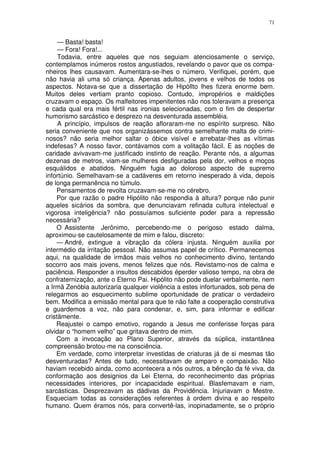 71


     — Basta! basta!
     — Fora! Fora!...
     Todavia, entre aqueles que nos seguiam atenciosamente o serviço,
contemplamos inúmeros rostos angustiados, revelando o pavor que os compa-
nheiros lhes causavam. Aumentara-se-lhes o número. Verifiquei, porém, que
não havia ali uma só criança. Apenas adultos, jovens e velhos de todos os
aspectos. Notava-se que a dissertação de Hipóllto lhes fizera enorme bem.
Muitos deles vertiam pranto copioso. Contudo, impropérios e maldições
cruzavam o espaço. Os malfeitores impenitentes não nos toleravam a presença
e cada qual era mais fértil nas ironias selecionadas, com o fim de despertar
humorismo sarcástico e desprezo na desventurada assembléia.
     A princípio, impulsos de reação afloraram-me no espírito surpreso. Não
seria conveniente que nos organizássemos contra semelhante malta de crimi-
nosos? não seria melhor saltar o óbice visível e arrebatar-lhes as vítimas
indefesas? A nosso favor, contávamos com a volitação fácil. E as noções de
caridade avivavam-me justificado instinto de reação. Perante nós, a algumas
dezenas de metros, viam-se mulheres desfiguradas pela dor, velhos e moços
esquálidos e abatidos. Ninguém fugia ao doloroso aspecto de supremo
infortúnio. Semelhavam-se a cadáveres em retorno inesperado à vida, depois
de longa permanência no túmulo.
    Pensamentos de revolta cruzavam-se-me no cérebro.
    Por que razão o padre Hipólito não respondia à altura? porque não punir
aqueles sicários da sombra, que denunciavam refinada cultura intelectual e
vigorosa inteligência? não possuíamos suficiente poder para a repressão
necessária?
    O Assistente Jerônimo, percebendo-me o perigoso estado dalma,
aproximou-se cautelosamente de mim e falou, discreto:
    — André, extingue a vibração da cólera injusta. Ninguém auxilia por
intermédio da irritação pessoal. Não assumas papel de crítico. Permanecemos
aqui, na qualidade de irmãos mais velhos no conhecimento divino, tentando
socorro aos mais jovens, menos felizes que nós. Revistamo-nos de calma e
paciência. Responder a insultos descabidos éperder valioso tempo, na obra de
confraternização, ante o Eterno Pai. Hipólito não pode duelar verbalmente, nem
a Irmã Zenóbia autorizaria qualquer violência a estes infortunados, sob pena de
relegarmos ao esquecimento sublime oportunidade de praticar o verdadeiro
bem. Modifica a emissão mental para que te não falte a cooperação construtiva
e guardemos a voz, não para condenar, e, sim, para informar e edificar
cristãmente.
    Reajustei o campo emotivo, rogando a Jesus me conferisse forças para
olvidar o “homem velho” que gritava dentro de mim.
    Com a invocação ao Plano Superior, através da súplica, instantânea
compreensão brotou-me na consciência.
    Em verdade, como interpretar investidas de criaturas já de si mesmas tão
desventuradas? Antes de tudo, necessitavam de amparo e compaixão. Não
haviam recebido ainda, como acontecera a nós outros, a bênção da fé viva, da
conformação aos designios da Lei Eterna, do reconhecimento das próprias
necessidades interiores, por incapacidade espiritual. Blasfemavam e riam,
sarcásticas. Desprezavam as dádivas da Providência. Injuriavam o Mestre.
Esqueciam todas as considerações referentes à ordem divina e ao respeito
humano. Quem éramos nós, para convertê-las, inopinadamente, se o próprio
 