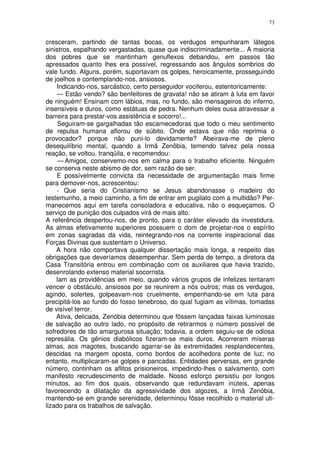73


cresceram, partindo de tantas bocas, os verdugos empunharam látegos
sinistros, espalhando vergastadas, quase que indiscriminadamente... A maioria
dos pobres que se mantinham genuflexos debandou, em passos tão
apressados quanto lhes era possível, regressando aos ângulos sombrios do
vale fundo. Alguns, porém, suportavam os golpes, heroicamente, prosseguindo
de joelhos e contemplando-nos, ansiosos.
    Indicando-nos, sarcástico, certo perseguidor vociferou, estentoricamente:
    — Estão vendo? são benfeitores de gravata! não se atiram à luta em favor
de ninguém! Ensinam com lábios, mas, no fundo, são mensageiros do inferno,
insensíveis e duros, como estátuas de pedra. Nenhum deles ousa atravessar a
barreira para prestar-vos assistência e socorro!...
     Seguiram-se gargalhadas tão escarnecedoras que todo o meu sentimento
de repulsa humana aflorou de súbito. Onde estava que não reprimia o
provocador? porque não puni-lo devidamente? Abeirava-me de pleno
desequilíbrio mental, quando a Irmã Zenôbia, temendo talvez pela nossa
reação, se voltou, tranqüila, e recomendou:
     — Amigos, conservemo-nos em calma para o trabalho eficiente. Ninguém
se conserva neste abismo de dor, sem razão de ser.
    E possívelmente convicta da necessidade de argumentação mais firme
para demover-nos, acrescentou:
    - Que seria do Cristianismo se Jesus abandonasse o madeiro do
testemunho, a meio caminho, a fim de entrar em pugilato com a multidão? Per-
manecemos aqui em tarefa consoladora e educativa, não o esqueçamos. O
serviço de punição dos culpados virá de mais alto.
A referência despertou-nos, de pronto, para o caráter elevado da investidura.
As almas efetivamente superiores possuem o dom de projetar-nos o espírito
em zonas sagradas da vida, reintegrando-nos na corrente inspiracional das
Forças Divinas que sustentam o Universo.
    A hora não comportava qualquer dissertação mais longa, a respeito das
obrigações que deveríamos desempenhar. Sem perda de tempo, a diretora da
Casa Transitória entrou em combinação com os auxiliares que havia trazido,
desenrolando extenso material socorrista.
    Iam as providências em meio, quando vários grupos de infelizes tentaram
vencer o obstáculo, ansiosos por se reunirem a nós outros; mas os verdugos,
agindo, solertes, golpeavam-nos cruelmente, empenhando-se em luta para
precipitá-los ao fundo do fosso tenebroso, do qual fugiam as vítimas, tomadas
de visível terror.
    Ativa, delicada, Zenóbia determinou que fôssem lançadas faixas luminosas
de salvação ao outro lado, no propósito de retirarmos o número possível de
sofredores de tão amargurosa situação; todavia, a ordem seguiu-se de odiosa
represália. Os gênios diabólicos fizeram-se mais duros. Acorreram míseras
almas, aos magotes, buscando agarrar-se às extremidades resplandecentes,
descidas na margem oposta, como bordos de acolhedora ponte de luz; no
entanto, multiplicaram-se golpes e pancadas. Entidades perversas, em grande
número, continham os aflitos prisioneiros, impedindo-lhes o salvamento, com
manifesto recrudescimento de maldade. Nosso esforço persistiu por longos
minutos, ao fim dos quais, observando que redundavam inúteis, apenas
favorecendo a dilatação da agressividade dos algozes, a Irmã Zenóbia,
mantendo-se em grande serenidade, determinou fôsse recolhido o material uti-
lizado para os trabalhos de salvação.
 