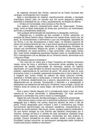 74


     As rogativas chorosas das vítimas, casavam-se as frases injuriosas dos
verdugos, confrangendo-nos o coração.
     Após a recomposição do material, improficuamente utilizado, a devotada
orientadora acenou para um servidor que lhe trouxe pequenino aparelho,
destinado à ampliação da voz, e falou, pausadamente, na direção do abismo:
     — Irmãos em humanidade, reine conosco a Paz Divina!
     Sua palavra adquirira impressionante poder de repercussão. Ecoava,
longe, como se fôsse endereçada às almas que, porventura, se mantivessem
dormindo a consideráveis distâncias.
     Sem qualquer demonstração de impaciência ou desagrado, continuou:
     — Regozijei-vos, ó corações de boa vontade! e confiai, sobretudo, na
proteção de Nosso Senhor Jesus. Dilaceram-nos vossas dores, tocam-nos, de
perto, as incompreensões e sofrimentos a que vos entregastes, apartados da
Lei Divina, e se não atravessamos o fosso negro, na tentativa suprema de
salvar-vos temporariamente do mal, é que somos igualmente companheiros de
luta, sem imunidades angélicas, detentoras de possibilidades limitadas no
amparo aos semelhantes! Alegrai-vos, porém, e aguardai, confiantes, porque
se manifestará, em vosso benefício, o fogo consumidor, nesta região menos
feliz, onde tantas inteligências perversas tripudiam sobre os mandamentos do
Pai e menosprezam-Lhe as bênçãos de luz. Amanhã mesmo, demonstrar-se-á
o Supremo Poder.
     Fêz pequena pausa e prosseguiu:
     — Faz mais de um lustro que a Casa Transitória de Fabiano persevera
nestas zonas de treva e sofrimento, convocando almas perdidas ao apro-
veitamento da bendita oportunidade do recomeço, através do trabalho
dignificador, em cujas bênçãos há sempre recursos de apagar as manchas do
pretérito, regenerando-se os caminhos do porvir. Há cerca de dois mil anos
ensinamos o bem e a verdade, preparando corações para o futuro redentor. Se
é inegável que muitos irmãos se valeram de nosso concurso humilde,
aceitando o remédio para a restauração, a maioria de vós outros sempre nos
fugiu à influência, desdenhando-nos o socorro, abjurando-nos a colaboração,
desprezando-nos os serviços, favorecendo a discórdia e a perseguição e
oferecendo-nos obstáculos de toda sorte. Entretanto, meus amigos, o pouso de
Fabiano ainda se coloca ao vosso dispor, até amanhã, durante as primeiras
horas.
     Ante a grave inflexão daquela voz e considerando talvez o teor do aviso,
calaram-se as bocas pervertidas e desequilibradas. Os mais perversos
passaram a contemplar-nos, entre o receio e a interrogação.
     Depois de curto intervalo, Zenóbia prosseguiu, fundamente emocionada:
     - Não lutamos corpo a corpo com a ignorância audaciosa e Infeliz, porque a
delegação que o Mestre nos confiou traça-nos deveres de amor e não de
porfia. Fomos designados para ministrar o bem e lamentamos que irmãos
horrívelmente desventurados nos ofereçam resistência, mergulhando-se no
pântano da revolta pessoal. Não temos, porém, qualquer palavra condenatória.
Os que tentam escapar às Leis Eternas são bastante infortunados por si
mesmos. Amarga ser-lhes-à a colheita da triste semeadura. Gastarão longo
tempo extraindo espinhos envenenados, introduzidos por eles próprios ao
coração. Porque combatê-los se estão vencidos, desde o primeiro repto à
Divindade? porque torturá-los, se permanecem perseguidos pelos fantasmas
criados pela própria rebeldia e insensatez?
 