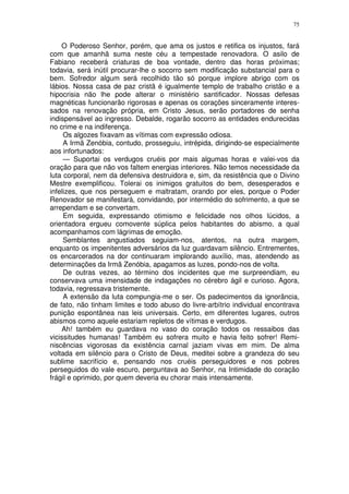 75


    O Poderoso Senhor, porém, que ama os justos e retifica os injustos, fará
com que amanhã suma neste céu a tempestade renovadora. O asilo de
Fabiano receberá criaturas de boa vontade, dentro das horas próximas;
todavia, será inútil procurar-lhe o socorro sem modificação substancial para o
bem. Sofredor algum será recolhido tão só porque implore abrigo com os
lábios. Nossa casa de paz cristã é igualmente templo de trabalho cristão e a
hipocrisia não lhe pode alterar o ministério santificador. Nossas defesas
magnéticas funcionarão rigorosas e apenas os corações sinceramente interes-
sados na renovação própria, em Cristo Jesus, serão portadores de senha
indispensável ao ingresso. Debalde, rogarão socorro as entidades endurecidas
no crime e na indiferença.
     Os algozes fixavam as vítimas com expressão odiosa.
     A Irmã Zenóbia, contudo, prosseguiu, intrépida, dirigindo-se especialmente
aos infortunados:
     — Suportai os verdugos cruéis por mais algumas horas e valei-vos da
oração para que não vos faltem energias interiores. Não temos necessidade da
luta corporal, nem da defensiva destruidora e, sim, da resistência que o Divino
Mestre exemplificou. Tolerai os inimigos gratuitos do bem, desesperados e
infelizes, que nos perseguem e maltratam, orando por eles, porque o Poder
Renovador se manifestará, convidando, por intermédio do sofrimento, a que se
arrependam e se convertam.
     Em seguida, expressando otimismo e felicidade nos olhos lúcidos, a
orientadora ergueu comovente súplica pelos habitantes do abismo, a qual
acompanhamos com lágrimas de emoção.
     Semblantes angustiados seguiam-nos, atentos, na outra margem,
enquanto os impenitentes adversários da luz guardavam silêncio. Entrementes,
os encarcerados na dor continuaram implorando auxílio, mas, atendendo as
determinações da Irmã Zenóbia, apagamos as luzes, pondo-nos de volta.
     De outras vezes, ao término dos incidentes que me surpreendiam, eu
conservava uma imensidade de indagações no cérebro ágil e curioso. Agora,
todavia, regressava tristemente.
     A extensão da luta compungia-me o ser. Os padecimentos da ignorância,
de fato, não tinham limites e todo abuso do livre-arbítrio individual encontrava
punição espontânea nas leis universais. Certo, em diferentes lugares, outros
abismos como aquele estariam repletos de vítimas e verdugos.
    Ah! também eu guardava no vaso do coração todos os ressaibos das
vicissitudes humanas! Também eu sofrera muito e havia feito sofrer! Remi-
niscências vigorosas da existência carnal jaziam vivas em mim. De alma
voltada em silêncio para o Cristo de Deus, meditei sobre a grandeza do seu
sublime sacrifício e, pensando nos cruéis perseguidores e nos pobres
perseguidos do vale escuro, perguntava ao Senhor, na Intimidade do coração
frágil e oprimido, por quem deveria eu chorar mais intensamente.
 