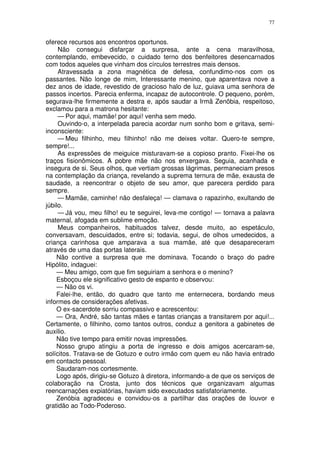 77


oferece recursos aos encontros oportunos.
     Não consegui disfarçar a surpresa, ante a cena maravilhosa,
contemplando, embevecido, o cuidado terno dos benfeitores desencarnados
com todos aqueles que vinham dos círculos terrestres mais densos.
     Atravessada a zona magnética de defesa, confundimo-nos com os
passantes. Não longe de mim, Interessante menino, que aparentava nove a
dez anos de idade, revestido de gracioso halo de luz, guiava uma senhora de
passos incertos. Parecia enferma, incapaz de autocontrole. O pequeno, porém,
segurava-lhe firmemente a destra e, após saudar a Irmã Zenôbia, respeitoso,
exclamou para a matrona hesitante:
     — Por aqui, mamãe! por aqui! venha sem medo.
     Ouvindo-o, a interpelada parecia acordar num sonho bom e gritava, semi-
inconsciente:
     — Meu filhinho, meu filhinho! não me deixes voltar. Quero-te sempre,
sempre!...
     As expressões de meiguice misturavam-se a copioso pranto. Fixei-lhe os
traços fisionômicos. A pobre mãe não nos enxergava. Seguia, acanhada e
insegura de si. Seus olhos, que vertiam grossas lágrimas, permaneciam presos
na contemplação da criança, revelando a suprema ternura de mãe, exausta de
saudade, a reencontrar o objeto de seu amor, que parecera perdido para
sempre.
     — Mamãe, caminhe! não desfaleça! — clamava o rapazinho, exultando de
júbilo.
     — Já vou, meu filho! eu te seguirei, leva-me contigo! — tornava a palavra
maternal, afogada em sublime emoção.
     Meus companheiros, habituados talvez, desde muito, ao espetáculo,
conversavam, descuidados, entre si; todavia, segui, de olhos umedecidos, a
criança carinhosa que amparava a sua mamãe, até que desapareceram
através de uma das portas laterais.
    Não contive a surpresa que me dominava. Tocando o braço do padre
Hipólito, indaguei:
    — Meu amigo, com que fim seguiriam a senhora e o menino?
    Esboçou ele significativo gesto de espanto e observou:
    — Não os vi.
    Falei-lhe, então, do quadro que tanto me enternecera, bordando meus
informes de considerações afetivas.
    O ex-sacerdote sorriu compassivo e acrescentou:
    — Ora, André, são tantas mães e tantas crianças a transitarem por aqui!...
Certamente, o filhinho, como tantos outros, conduz a genitora a gabinetes de
auxilio.
    Não tive tempo para emitir novas impressões.
    Nosso grupo atingiu a porta de ingresso e dois amigos acercaram-se,
solícitos. Tratava-se de Gotuzo e outro irmão com quem eu não havia entrado
em contacto pessoal.
    Saudaram-nos cortesmente.
    Logo após, dirigiu-se Gotuzo à diretora, informando-a de que os serviços de
colaboração na Crosta, junto dos técnicos que organizavam algumas
reencarnações expiatórias, haviam sido executados satisfatoriamente.
    Zenóbia agradeceu e convidou-os a partilhar das orações de louvor e
gratidão ao Todo-Poderoso.
 