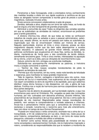 78


     Penetramos a Sala Consagrada, onde a orientadora tomou conhecimento
das medidas levadas a efeito em sua rápida ausência e certificou-se de que
todos os abrigados haviam comparecido à reunião geral de preces e auxílios
magnéticos, realizada minutos antes.
     Sinais sonoros convocaram colaboradores à ação de graças.
     Zenóbia, delicada e ativa, dispôs-nos em torno de vasta mesa, ao fundo da
qual se erguia uma tela transparente de grandes proporções.
     Admirável a comunhão da casa! Todos os dirigentes das variadas secções
em que se subdividiam as atividades do instituto, encontravam-se preSentes
para a tarefa gratulatória.
     A diretora informou-nos, afável, de que todas as noites se verificavam
trabalhos de oração para os asilados e para o pessoal administrativo, salien-
tando que, nesses últimos, se reunia em pessoa com todos os subchefes da
organização que não se encontrassem inibidos por motivos de serviço.
Naquela oportunidade, éramos ali trinta e cinco criaturas, presas ao doce
magnetismo daquela mulher que tão bem sabia desempenhar a excelsa
missão educativa. A cabeceira do grande móvel referido, cercado pelas
poltronas confortáveis que ocupávamos em duas filas, sentou-se Zenóbia, ra-
diante, mantendo-se de frente para a tela constituída de tecido diáfano,
semelhando tenuissima gaze. Trinta e cinco mentes, interessadas na aquisição
de luz divina, uniam-se à dela, para as vibrações de reconhecimento e paz.
     Gotuzo, próximo de mim, entregou-se a profunda meditação.
     Solicitando-nos acompanhar-lhe mentalmente as palavras, a instrutora
iniciou a oração comovente e sublime:
     — “Senhor da Vida: nossos corações transbordantes de júbilo te
agradecem as bênçãos de cada dia!
     “Permite que nos reunamos, em teu nome, nesta noite bendita de felicidade
e esperança, para manifestar-te nossa gratidão imperecível.
     “Não te rogamos, Senhor, vantagens e benefícios para nós outros, ricos
que somos de tua luz e misericórdia, mas suplicamos ao teu coração augusto
nos sejam concedidos os dons do equilíbrio e da eqüidade, para que saibamos
distribuir nossa divina herança e não dissipemos, em vão, a glória de tuas
dádivas. Fortifica-nos a noção de harmonia para sermos cooperadores leais de
teus santos desígnios.
     “Erguemo-nos do abismo do passado, por tua bondade vigilante, e aqui nos
encontramos para servir-te! Entretanto, Pai, vergados ao peso das inclinações
humanas, por nós- cultivadas com desvarios emotivos, durante milênios, não
prescindimos de tua disciplina e de tua força paternal. Dá-nos o clima sadio da
libertação de nós mesmos! Magnetizados pelas nossas recordações do
pretérito, nem sempre te compreendemos a vontade soberana e criteriosa.
Anula-nos o personalismo inferior para que a consciência do Universo nos
esclareça o coração. Levanta-nos o raciocínio para mais alto entendimento;
fase-nos vibrar no campo de teus Divinos Pensamentos!
     “Puseste em nossa boca o verbo construtivo, encheste-nos a alma de luz e
tranquilidade, a fim de colaborarmos em tua obra. Deste-nos, neste pouso de
amor fraterno, companheiros dedicados ao bem, e, em torno de nossa tarefa
pequenina, colocaste a multidão dos aflitos e sofredores.
     “Ó Senhor! como somos felizes pela possibilidade de ministrar em teu
nome consolações e esclarecimentos! Contudo, nós te imploramos inspiração e
roteiro, considerando as responsabilidades dos que te recebem a mordomia da
 