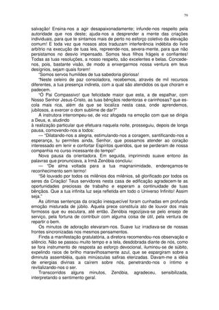 79


salvação! Ensina-nos a agir desapaixonadamente; infunde-nos respeito pela
autoridade que nos deste; ajuda-nos a desprender a mente das criações
individuais, para que te sintamos mais de perto no esforço coletivo da elevação
comum! E toda vez que nossos atos traduzam interferência indébita do livre
arbítrio na execução de tuas leis, repreende-nos, severa-mente, para que não
persistamos no desvio impensado. Somos teus filhos frágeis e confiantes!
Todas as tuas resoluções, a nosso respeito, são excelentes e belas. Concede-
nos, pois, bastante visão, de modo a enxergarmos nossa ventura em teus
desígnios, sejam quais forem!
    “Somos servos humildes de tua sabedoria gloriosa!
    “Neste celeiro de paz consoladora, recebemos, através de mil recursos
diferentes, a tua presença indireta, com a qual são atendidos os que choram e
padecem.
    “Ó Pai Compassivo! que felicidade maior que esta, a de espalhar, com
Nosso Senhor Jesus-Cristo, as tuas bênçãos redentoras e carinhosas? que es-
cola mais rica, além da que se localiza nesta casa, onde aprendemos,
jubilosos, a exercer o dom sublime de dar?”
    A instrutora interrompeu-se, de voz afogada na emoção com que se dirigia
a Deus, e, aludindo
à realização particular que efetuara naquela noite, prosseguiu, depois de longa
pausa, comovendo-nos a todos:
    — “Dilatando-nos a alegria, estimulando-nos a coragem, santificando-nos a
esperança, tu permites ainda, Senhor, que possamos atender ao coração
interessado em lenir e confortar Espíritos queridos, que se perderam de nossa
companhia no curso incessante do tempo!”
    Nova pausa da orientadora. Em seguida, imprimindo suave entono às
palavras que pronunciava, a Irmã Zenóbia concluiu:
    — “De alma voltada para a tua magnanimidade, endereçamos-te
reconhecimento sem termo!
    “Sê louvado por todos os milênios dos milênios, sê glorificado por todos os
seres da Criação! Teus servidores nesta casa de edificação agradecem-te as
oportunidades preciosas de trabalho e esperam a continuidade de tuas
bênçãos. Que a tua infinita luz seja refletida em todo o Universo Infinito! Assim
seja.”
    As últimas sentenças da oração inesquecível foram cunhadas em profunda
emoção misturada de júbilo. Aquela prece constituía ato de louvor dos mais
formosos que eu escutara, até então. Zenóbia regozijava-se pelo ensejo de
serviço, pela fortuna de contribuir com alguma coisa de útil, pela ventura de
repartir o bem.
    Os minutos de adoração elevaram-nos. Suave luz irradiava-se de nossas
frontes sincronizadas nos mesmos pensamentos.
    Finda a manifestação gratulatória, a diretora recomendou-nos observação e
silêncio. Não se passou muito tempo e a tela, desdobrada diante de nós, como
se fora instrumento de resposta ao esforço devocional, iluminou-se de súbito,
expelindo raios de brilho maravilhosamente azul, que se espargiram sobre a
diminuta assembléia, quais minúsculas safiras eterizadas. Davam-me a idéia
de energias divinas a caírem sobre nós, penetrando-nos o íntimo e
revitalizando-nos o ser.
    Transcorridos alguns minutos, Zenóbia, agradeceu, sensibilizada,
interpretando o sentimento geral.
 