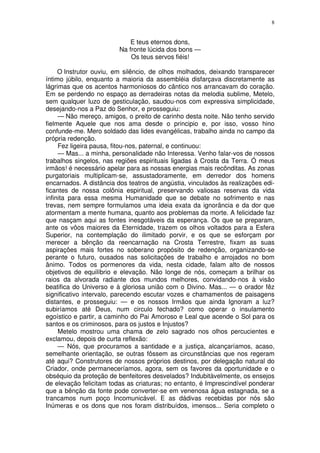 8


                             E teus eternos dons,
                         Na fronte lúcida dos bons —
                             Os teus servos fiéis!

     O Instrutor ouviu, em silêncio, de olhos molhados, deixando transparecer
íntimo júbilo, enquanto a maioria da assembléia disfarçava discretamente as
lágrimas que os acentos harmoniosos do cântico nos arrancavam do coração.
Em se perdendo no espaço as derradeiras notas da melodia sublime, Metelo,
sem qualquer luzo de gesticulação, saudou-nos com expressiva simplicidade,
desejando-nos a Paz do Senhor, e prosseguiu:
     — Não mereço, amigos, o preito de carinho desta noite. Não tenho servido
fielmente Aquele que nos ama desde o principio e, por isso, vosso hino
confunde-me. Mero soldado das lides evangélicas, trabalho ainda no campo da
própria redenção.
     Fez ligeira pausa, fitou-nos, paternal, e continuou:
     — Mas... a minha, personalidade não Interessa. Venho falar-vos de nossos
trabalhos singelos, nas regiões espirituais ligadas à Crosta da Terra. Ó meus
irmãos! é necessário apelar para as nossas energias mais recônditas. As zonas
purgatoriais multiplicam-se, assustadoramente, em derredor dos homens
encarnados. A distância dos teatros de angústia, vinculados às realizações edi-
ficantes de nossa colônia espiritual, preservando valiosas reservas da vida
infinita para essa mesma Humanidade que se debate no sofrimento e nas
trevas, nem sempre formulamos uma ideia exata da ignorância e da dor que
atormentam a mente humana, quanto aos problemas da morte. A felicidade faz
que nasçam aqui as fontes inesgotáveis da esperança. Os que se preparam,
ante os vôos maiores da Eternidade, trazem os olhos voltados para a Esfera
Superior, na contemplação do ilimitado porvir, e os que se esforçam por
merecer a bênção da reencarnação na Crosta Terrestre, fixam as suas
aspiraçôes mais fortes no soberano propósito de redenção, organizando-se
perante o futuro, ousados nas solicitações de trabalho e arrojados no bom
ânimo. Todos os pormenores da vida, nesta cidade, falam alto de nossos
objetivos de equilíbrio e elevação. Não longe de nós, começam a brilhar os
raios da alvorada radiante dos mundos melhores, convidando-nos à visão
beatifica do Universo e à gloriosa união com o Divino. Mas... — o orador fêz
significativo intervalo, parecendo escutar vozes e chamamentos de paisagens
distantes, e prosseguiu: — e os nossos Irmãos que ainda Ignoram a luz?
subiríamos até Deus, num circulo fechado? como operar o insulamento
egoístico e partir, a caminho do Pai Amoroso e Leal que acende o Sol para os
santos e os criminosos, para os justos e Injustos?
     Metelo mostrou uma chama de zelo sagrado nos olhos percucientes e
exclamou, depois de curta reflexão:
     — Nós, que procuramos a santidade e a justiça, alcançaríamos, acaso,
semelhante orientação, se outras fôssem as circunstâncias que nos regeram
até aqui? Construtores de nossos próprios destinos, por delegação natural do
Criador, onde permaneceríamos, agora, sem os favores da oportunidade e o
obséquio da proteção de benfeitores desvelados? Indubitàvelmente, os ensejos
de elevação felicitam todas as criaturas; no entanto, é Imprescindível ponderar
que a bênção da fonte pode converter-se em venenosa água estagnada, se a
trancamos num poço Incomunicável. E as dádivas recebidas por nós são
Inúmeras e os dons que nos foram distribuídos, imensos... Seria completo o
 