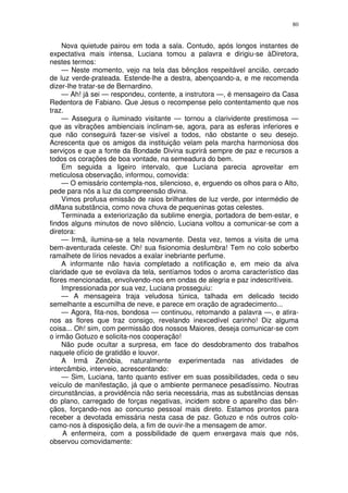 80


    Nova quietude pairou em toda a sala. Contudo, após longos instantes de
expectativa mais intensa, Luciana tomou a palavra e dirigiu-se àDiretora,
nestes termos:
    — Neste momento, vejo na tela das bênçãos respeitável ancião, cercado
de luz verde-prateada. Estende-lhe a destra, abençoando-a, e me recomenda
dizer-lhe tratar-se de Bernardino.
    — Ah! já sei — respondeu, contente, a instrutora —, é mensageiro da Casa
Redentora de Fabiano. Que Jesus o recompense pelo contentamento que nos
traz.
    — Assegura o iluminado visitante — tornou a clarividente prestimosa —
que as vibrações ambienciais inclinam-se, agora, para as esferas inferiores e
que não conseguirá fazer-se visível a todos, não obstante o seu desejo.
Acrescenta que os amigos da instituição velam pela marcha harmoniosa dos
serviços e que a fonte da Bondade Divina suprirá sempre de paz e recursos a
todos os corações de boa vontade, na semeadura do bem.
    Em seguida a ligeiro intervalo, que Luciana parecia aproveitar em
meticulosa observação, informou, comovida:
    — O emissário contempla-nos, silencioso, e, erguendo os olhos para o Alto,
pede para nós a luz da compreensão divina.
    Vimos profusa emissão de raios brilhantes de luz verde, por intermédio de
diMana substância, como nova chuva de pequeninas gotas celestes.
    Terminada a exteriorização da sublime energia, portadora de bem-estar, e
findos alguns minutos de novo silêncio, Luciana voltou a comunicar-se com a
diretora:
    — Irmã, ilumina-se a tela novamente. Desta vez, temos a visita de uma
bem-aventurada celeste. Oh! sua fisionomia deslumbra! Tem no colo soberbo
ramalhete de lírios nevados a exalar inebriante perfume.
    A informante não havia completado a notificação e, em meio da alva
claridade que se evolava da tela, sentíamos todos o aroma característico das
flores mencionadas, envolvendo-nos em ondas de alegria e paz indescritíveis.
    Impressionada por sua vez, Luciana prosseguiu:
    — A mensageira traja veludosa túnica, talhada em delicado tecido
semelhante a escumilha de neve, e parece em oração de agradecimento...
    — Agora, fita-nos, bondosa — continuou, retomando a palavra —, e atira-
nos as flores que traz consigo, revelando inexcedível carinho! Diz alguma
coisa... Oh! sim, com permissão dos nossos Maiores, deseja comunicar-se com
o irmão Gotuzo e solicita-nos cooperação!
    Não pude ocultar a surpresa, em face do desdobramento dos trabalhos
naquele ofício de gratidão e louvor.
    A Irmã Zenóbia, naturalmente experimentada nas atividades de
intercâmbio, interveio, acrescentando:
    — Sim, Luciana, tanto quanto estiver em suas possibilidades, ceda o seu
veículo de manifestação, já que o ambiente permanece pesadíssimo. Noutras
circunstâncias, a providência não seria necessária, mas as substâncias densas
do plano, carregado de forças negativas, incidem sobre o aparelho das bên-
çãos, forçando-nos ao concurso pessoal mais direto. Estamos prontos para
receber a devotada emissária nesta casa de paz. Gotuzo e nós outros colo-
camo-nos à disposição dela, a fim de ouvir-lhe a mensagem de amor.
     A enfermeira, com a possibilidade de quem enxergava mais que nós,
observou comovidamente:
 