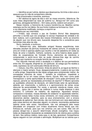 81


     — Identifica-se por Letícia, declara que desencarnou há trinta e dois anos e
assevera que foi mãe do companheiro referido.
     Mais emocionada e reverente, acentuou:
     — Ah! desloca-se agora da tela e vem ao nosso encontro. Adianta-se. De
suas mãos desprendem-se raios de sublime luz. Abraça-me! Oh! como sois
generosa, abnegada benfeitora!... Sim! estou pronta, cederei com prazer!...
     Nesse instante, a fisionomia de Luciana transformou-se. Beatifico sorriso
estampou-se-lhe nos lábios. De sua fronte irradiava-se formosa luz. Com
a voz altamente modificada, começou a exprimir-se
a emissária por seu intermédio:
     — Irmãos, seja conosco a paz do Cordeiro Divino! Não desejamos
perturbar a reunião que vos congrega no serviço Impessoal da verdade e do
bem; todavia, com a permissão dos nossos Orientadores, venho ao encontro
de alguém que nos émuito caro, buscando despertar-lhe a consciência para
horizontes mais altos da vida.
     Sorriu, benévola, e continuou:
     — Relevem-nos, pois, dedicados amigos! Nossas experiências mais
elevadas resultam da permuta incessante de valores comuns. O coração que
ama em Cristo é operosa abelha que recolhe o mel de sabedoria em todas as
flores de amor e trabalho. Colherei, contente, na alma fraterna desta assem-
bléia de cooperadores da Vontade Divina, elementos de tolerância e
compreensão e sentir-me-ei feliz se puder oferecer-lhes algo do carinho
materno que mantenho no coração faminto de vida superior.
     Fez reduzido intervalo entre a saudação e o objetivo de sua permanência
entre nós. Em seguida, dirigindo-se, em particular, ao colega que lhe recebia a
visita, expressou-se com acentuada inflexão de ternura:
     — Gotuzo, meu filho, serei breve. Antes de adverti-lo, já roguei ao Senhor o
abençoe e inspire sempre. Ouça, desapaixonadamente, a palavra de sua mãe
e velha amiga. Desprenda-se das ideias antigas para compreender melhor. As
concepções inferiores de nosso ““ também se cristalizam, impedindo a
penetração da luz em nosso campo interno. Escute, filho meu! como pode
menosprezar a santa oportunidade de elevação? como pode permanecer em
repouso, perante as necessidades primordiais do espírito? O Mestre aproveita
as qualidades utilizáveis do discípulo, em determinado setor do aprendizado,
adiando, por misericórdia, a melhoria e o aprimoramento de certas zonas
obscuras da personalidade. Por vezes, o aprendiz retarda-se meses, anos,
séculos... Jesus não é senhor da violência e nunca impõe drásticos à obra
evolutiva. É cultivador do trabalho, da esperança. Aguardará sempre,
compassivo e bondoso, nossas decisões de colaborar no apostolado redentor,
suportará nossas faltas muitas vezes; entretanto, em nosso próprio interesse,
deveremos atentar, vigilantes, para os seus ensinamentos, com a sincera
disposição de aplicá-los. Sem dúvida, não nos fulminará com raios destruidores
pela nossa demora em desculpar alguém; no entanto, recomendou perdoemos
setenta vezes sete vezes; naturalmente, não nos perseguirá pela nossa
dificuldade em simpatizar com irmãos atualmente menos felizes que nós.
Esforçou-se, contudo, para que nos amemos uns aos outros. Não virá em
pessoa obrigar-nos a assumir determinada atitude evangélica, mas traçou
todas as disposições necessárias ao estabelecimento de roteiros para a prática
do bem. Seu esforço médico, nesta casa, é, de fato, apreciável. Companheiros
dignos seguem-no com amizade e admiração. Multiplicam-se os valores que o
 