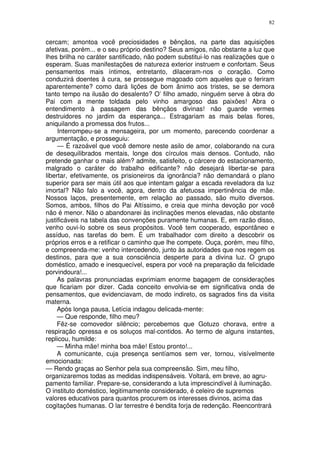 82


cercam; amontoa você preciosidades e bênçãos, na parte das aquisições
afetivas, porém... e o seu próprio destino? Seus amigos, não obstante a luz que
lhes brilha no caráter santificado, não podem substitui-lo nas realizações que o
esperam. Suas manifestações de natureza exterior instruem e confortam. Seus
pensamentos mais íntimos, entretanto, dilaceram-nos o coração. Como
conduzirá doentes à cura, se prossegue magoado com aqueles que o feriram
aparentemente? como dará lições de bom ânimo aos tristes, se se demora
tanto tempo na ilusão do desalento? O’ filho amado, ninguém serve à obra do
Pai com a mente toldada pelo vinho amargoso das paixões! Abra o
entendimento à passagem das bênçãos divinas! não guarde vermes
destruidores no jardim da esperança... Estragariam as mais belas flores,
aniquilando a promessa dos frutos...
     Interrompeu-se a mensageira, por um momento, parecendo coordenar a
argumentação, e prosseguiu:
     — É razoável que você demore neste asilo de amor, colaborando na cura
de desequilibrados mentais, longe dos círculos mais densos. Contudo, não
pretende ganhar o mais além? admite, satisfeito, o cárcere do estacionamento,
malgrado o caráter do trabalho edificante? não desejará libertar-se para
libertar, efetivamente, os prisioneiros da ignorância? não demandará o plano
superior para ser mais útil aos que intentam galgar a escada reveladora da luz
imortal? Não falo a você, agora, dentro da afetuosa impertinência de mãe.
Nossos laços, presentemente, em relação ao passado, são muito diversos.
Somos, ambos, filhos do Pai Altíssimo, e creia que minha devoção por você
não é menor. Não o abandonarei às inclinações menos elevadas, não obstante
justificáveis na tabela das convenções puramente humanas. E, em razão disso,
venho ouvi-lo sobre os seus propósitos. Você tem cooperado, espontâneo e
assíduo, nas tarefas do bem. É um trabalhador com direito a descobrir os
próprios erros e a retificar o caminho que lhe compete. Ouça, porém, meu filho,
e compreenda-me: venho intercedendo, junto às autoridades que nos regem os
destinos, para que a sua consciência desperte para a divina luz. O grupo
doméstico, amado e inesquecível, espera por você na preparação da felicidade
porvindoura!...
     As palavras pronunciadas exprimiam enorme bagagem de considerações
que ficariam por dizer. Cada conceito envolvia-se em significativa onda de
pensamentos, que evidenciavam, de modo indireto, os sagrados fins da visita
materna.
     Após longa pausa, Letícia indagou delicada-mente:
     — Que responde, filho meu?
     Fêz-se comovedor silêncio; percebemos que Gotuzo chorava, entre a
respiração opressa e os soluços mal-contidos. Ao termo de alguns instantes,
replicou, humilde:
     — Minha mãe! minha boa mãe! Estou pronto!...
     A comunicante, cuja presença sentíamos sem ver, tornou, visívelmente
emocionada:
— Rendo graças ao Senhor pela sua compreensão. Sim, meu filho,
organizaremos todas as medidas indispensáveis. Voltará, em breve, ao agru-
pamento familiar. Prepare-se, considerando a luta imprescindível à iluminação.
O instituto doméstico, legitimamente considerado, é celeiro de supremos
valores educativos para quantos procurem os interesses divinos, acima das
cogitações humanas. O lar terrestre é bendita forja de redenção. Reencontrará
 