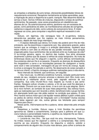 83


as simpatias e antipatias de outro tempo, oferecendo possibilidades felizes de
reajustamento emocional. Recapitule mentalmente as lições aprendidas, peça
a inspiração de Jesus e disponha-se a partir, tranquilo. Não desanime diante do
serviço a fazer. Somos milhões de criaturas, disputando o ensejo de santificar
sentimentos. No passado, raras vezes procedíamos em obediência aos
ditames da Lei. Se exteriorizávamos estima, perdíamo-nos em excessos de
paixão, como perdulários do afeto; se manifestávamos atitudes de corrigenda,
cedíamos à cegueira do ódio, como cultores do exclusivismo feroz. É mister
regressar ao curso, para conquistar o equilíbrio espiritual necessário à ele-
vação.
     Gotuzo, em lágrimas, não conseguia falar. A ex-genitora, todavia,
deixando-nos perceber que lhe captava os mais íntimos pensamentos,
acentuou, depois de mais longo interregno:
     — A esposa dedicada que deixou na Crosta não poderá servir-lhe de mãe;
entretanto, ser-lhe-ácarinhosa e experiente avó. Seu adversário gratuito, pobre
homem que se entregou à inveja e à ambição destruidoras, receberá seus
beijos infantis e com eles os eflúvios de seu perdão renovador. Que coração
enganado pelos maus sentimentos não se dobrará entre as mudanças da vida?
O ex-inimigo penetra, agora, no declínio das ilusões. Sua alma atravessa
atualmente o pórtico que dá acesso à velhice do corpo temporário. Ao invés de
lembranças doces que lhe afaguem o espírito, curtirá aflitivas reminiscências.
Sua presença atenuar-lhe-á os pesares. Enquanto as doenças do desequilíbrio
lhe vergastarem a carne e as recordações penosas lhe castigarem a mente,
será você o neto consolador, mensageiro de paz em forma de criança. Ajudá-
lo-emos a consagrar-lhe atenção e carinho. No desencanto do corpo cansado e
na ternura infantil, o Espírito consegue sublimes realizações para a vida eterna.
     Novo intervalo da visitante, que continuou, em seguida:
     — Seu futuro pai, na efêmera existência humana, coração particularmente
amado do seu, receberá concurso amoroso e decisivo dum filho muito caro,
elevando-se a nobilitante altura moral, pelo sagrado estímulo de sua
companhia. Sua volta infundir-lhe-á mais respeito ao mundo e aos seme-
lhantes. Desejará cultivar virtudes e valores, a fim de que você lhe abençoe a
paternidade. Chorará com as suas dores, rir-se-á com as suas alegrias. Sentir-
se-á novo homem, ao contacto de suas mãos pequeninas. Seu esforço futuro,
após as realizações que vem levando a efeito, beneficiará todo o grupo familiar,
em abençoada tarefa que não pôde realizar na condição que passou. Ó meu
filho! haverá ventura maior que a de liquidar nossos débitos e partir unidos para
os júbilos do cântico imortal de integração com a Divindade? Outras escolas
mais belas esperam por nós, outras glórias nos felicitarão para sempre!
Sigamos para Deus!...
     Nesse ponto, interrompera-se-lhe a palavra, talvez absorvida pela emoção
profunda.
     Respeitoso e humilde, Gotuzo rogou à Irmã Zenóbia lhe permitisse
aproximar-se. Obtido o consentimento, avançou para a poltrona em que Lu-
ciana traduzia a personalidade materna, e ajoelhou-se, beijando-lhe as mãos:
     Letícia, bondosa, recomendou:
     — Levante-se, meu filho... Sei que você me ama, intensamente. Todavia,
há irmãos nossos que lhe esperam a estima e a compreensão. Não venho
sozinha ao seu encontro. Enquanto me dispunha a visitá-lo, solicitei o
comparecimento de alguém dos círculos mais densos, para colher a certeza de
 