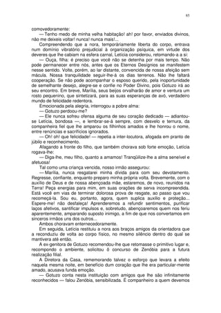 85


comovedoramente:
     — Tenho medo de minha velha habitação! ah! por favor, enviados divinos,
não me deixeis voltar! nunca! nunca mais!...
     Compreendendo que a nora, temporàriamente liberta do corpo, entrava
num domínio vibratório prejudicial à organização psíquica, em virtude dos
deveres que lhe cabiam na esfera carnal, Letícia considerou, retomando-a a si:
     — Ouça, filha: é preciso que você não se detenha por mais tempo. Não
pode permanecer entre nós, antes que os Eternos Desígnios se manifestem
nesse sentido. Volte, porém, ao lar distante, convencida de nossa afeição sem
mácula. Nossa tranquilidade seguir-lhe-á os dias terrenos. Não lhe faltará
cooperação. Se não pode acompanhar o esposo querido, pela inoportunidade
de semelhante desejo, alegre-se e confie no Poder Divino, pois Gotuzo irá ao
seu encontro. Em breve, Marília, seus beijos orvalharão de amor e ventura um
rosto pequenino, que sintetizará, para as suas esperanças de avó, verdadeiro
mundo de felicidade redentora.
     Emocionada pela alegria, interrogou a pobre alma:
     — Gotuzo perdoou-me?
     — Ele nunca sofreu ofensa alguma de seu coração dedicado — adiantou-
se Letícia, bondosa —, e lembrar-se-á sempre, com desvelo e ternura, da
companheira fiel que lhe amparou os filhinhos amados e lhe honrou o nome,
entre renúncias e sacrifícios ignorados.
     — Oh! oh! que felicidade! — repetia a inter-locutora, afogada em pranto de
júbilo e reconhecimento.
     Afagando a fronte do filho, que também chorava sob forte emoção, Letícia
rogava-lhe:
     — Diga-lhe, meu filho, quanto a amamos! Tranqüilize-lhe a alma seneível e
afetuosa!
     Tal como uma criança vencida, nosso irmão assegurou:
     — Marília, nunca resgatarei minha dívida para com seu devotamento.
Regresse, confiante, enquanto preparo minha própria volta. Brevemente, com o
auxílio de Deus e de nossa abençoada mãe, estaremos, de novo, reunidos na
Terra! Peça energias para mim, em suas orações de serva incompreendida.
Está você em vias de terminar dolorosa prova de resgate, ao passo que vou
recomeçá-la. Sou eu, portanto, agora, quem suplica auxilio e proteção...
Espere-me! não desfaleça! Aprenderemos a refundir sentimentos, purificar
laços afetivos, santificar impulsos e, sobretudo, abençoaremos quem nos feriu
aparentemente, amparando suposto inimigo, a fim de que nos convertamos em
sinceros irmãos uns dos outros...
     Ambos choravam enternecedoramente.
     Em seguida, Letícia restituiu a nora aos braços amigos da orientadora que
a reconduziu de volta ao corpo físico, no mesmo silêncio dentro do qual se
mantivera até então.
     A ex-genitora de Gotuzo recomendou-lhe que retomasse o primitivo lugar e,
recompondo o ambiente, solicitou õ concurso de Zenóbia para a futura
realização filial.
     A Diretora da Casa, rememorando talvez o esforço que levara a efeito
naquela mesma noite, em benefício dum coração que lhe era particular-mente
amado, acusava funda emoção.
     — Gotuzo conta nesta instituição com amigos que lhe são infinitamente
reconhecidos — falou Zenóbia, sensibilizada. É companheiro a quem devemos
 