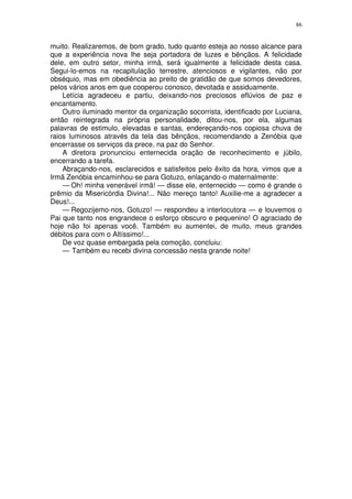 86


muito. Realizaremos, de bom grado, tudo quanto esteja ao nosso alcance para
que a experiência nova lhe seja portadora de luzes e bênçãos. A felicidade
dele, em outro setor, minha irmã, será igualmente a felicidade desta casa.
Segui-lo-emos na recapitulação terrestre, atenciosos e vigilantes, não por
obséquio, mas em obediência ao preito de gratidão de que somos devedores,
pelos vários anos em que cooperou conosco, devotada e assiduamente.
    Letícia agradeceu e partiu, deixando-nos preciosos eflúvios de paz e
encantamento.
    Outro iluminado mentor da organização socorrista, identificado por Luciana,
então reintegrada na própria personalidade, ditou-nos, por ela, algumas
palavras de estimulo, elevadas e santas, endereçando-nos copiosa chuva de
raios luminosos através da tela das bênçãos, recomendando a Zenóbia que
encerrasse os serviços da prece, na paz do Senhor.
    A diretora pronunciou enternecida oração de reconhecimento e júbilo,
encerrando a tarefa.
    Abraçando-nos, esclarecidos e satisfeitos pelo êxito da hora, vimos que a
Irmã Zenóbia encaminhou-se para Gotuzo, enlaçando-o maternalmente:
    — Oh! minha venerável irmã! — disse ele, enternecido — como é grande o
prêmio da Misericórdia Divina!... Não mereço tanto! Auxilie-me a agradecer a
Deus!...
    — Regozijemo-nos, Gotuzo! — respondeu a interlocutora — e louvemos o
Pai que tanto nos engrandece o esforço obscuro e pequenino! O agraciado de
hoje não foi apenas você. Também eu aumentei, de muito, meus grandes
débitos para com o Altíssimo!...
    De voz quase embargada pela comoção, concluiu:
    — Também eu recebi divina concessão nesta grande noite!
 