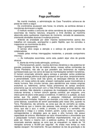 87



                                 10
                           Fogo purificador
    Na manhã imediata, a administração da Casa Transitória achava-se de
posse do roteiro a seguir.
    Os cronômetros acusavam seis horas; no entanto, as sombras densas e
monótonas dominavam a região.
    O instituto recebia o concurso de vários servidores de outras organizações
socorristas da mesma natureza, enquanto a Irmã Zenóbia se mantinha
absorvida pelos quefazeres imperiosos do momento, cercada de assessores,
orientando atividades alusivas à mudança próxima.
    Ardendo de ansiedade por obter maiores esclarecimentos acerca dos
trabalhos em execução, acompanhei o padre Hipólito, que me convidou a
inspecionar os movimentos do átrio.
    Segui-o gostosamente.
    O serviço ativo exigia a atenção e o esforço de grande número de
colaboradores.
    Instado pelas minhas interrogações insistentes, o prezado companheiro
informou:
    — As instituições socorristas, como esta, podem alçar vôos de grande
alcance.
    E, diante da minha funda admiração, continuou:
    — PermanecemoS, porém, noutros domínios vibratórios e não podemos ter
grandes surpresas. As leis da matéria densa, nossas velhas conhecidas da
Crosta Planetária, não são as que presidem aos fenômenos da matéria
quintessenciada que nos serve de base às manifestações também transitórias,
O homem encarnado sômente agora começa a perceber certos problemas
inerentes à energia atômica do plano grosseiro em que situa, temporariamente,
a personalidade. Como você não ignora, as descargas elétricas do átomo
etérico, em nossa esfera de ação, ensejam realizações quase inconcebíveis à
mente humana. Nos círculos carnais, para atendermos aos nossos enigmas
evolutivos ou redentores, somos fracos prisioneiros do campo sensorial,
prisioneiros que se comunicam com a Vida Infinita pelas estreitas janelas dos
cinco sentidos. Não obstante o progresso da investigação científica entre as
criaturas terrenas, o homem comum apenas conhece, por enquanto, uma
oitava parte do plano onde passa a existência. A vidência e a audição, as duas
portas que lhe podem dilatar a pesquisa intelectual, permanecem
excessivamente limitadas. Vejamos, por exemplo, a luz solar, que condensa as
cores básicas, suscetíveis de serem assinaladas pelo nosso olho, quando na
Terra. Percebemos, tão sômente, as cores que vão do vermelho ao violeta,
salientando-se que a maioria das pessoas nada enxerga além das últimas
cinco, que são o azul, o verde, o amarelo, o laranja e o vermelho, não
registrando o índigo e o violeta. Existem, porém, outras cores no espectro,
correspondentes a vibrações para as quais o olho humano não possui
capacidade de sintonia. Manifestam-se raios infravermelhos e ultravioletas que
o pesquisador humano consegue identificar imperfeitamente, mas que não
pode ver. Ocorre o mesmo com a potência auditiva. O ouvido da mente
encarnada assinala apenas os sons que se enquadram na tabela de “16
vibrações sonoras a 40.000 por segundo”. As ondas mais lentas ou mais
rápidas escapam -lhe totalmente. Há que obedecer às leis da gravitação e da
 