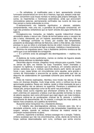 89


    — Os sofredores, já modificados para o bem, apresentarão círculos
luminosos característicos em torno de si mesmos, logo que, estejam onde esti-
verem, concentrem suas forças mentais no esforço pela própria retificação. Os
outros, os impenitentes e mentirosos sistemáticos, ainda que pronunciem
comovedoras palavras, permanecerão confinados nas nuvens de treva que
lhes cercam a mente endurecida no crime.
    O esclarecimento era bastante significativo; e silenciei, satisfeito,
compreendendo, mais uma vez, a grandeza da purificação consciencial, em
lugar dos protestos verbalísticos que se fazem através dos jogos brilhantes da
palavra.
    Entregávamo-nos, tranquilos, ao trabalho, quando indescritível choque
atmosférico abalou o escuro céu. Clarão de terrível beleza varou o nevoeiro de
alto a baixo, oferecendo, por um instante, assombroso espetáculo. Não era
bem o relâmpago conhecido na Crosta, por ocasião das tempestades,
porqüanto as descargas elétricas da Natureza, sobre o chão denso, são menos
precisas no que se refere à orientação técnica de ordem invisível. Observava-
se, ali, o contrário: a tormenta de fogo ia começar, metódica e mecanicamente.
    Dominou-me angustioso pavor, mas o Assistente Jerônimo revelava-se tão
calmo que a sua serenidade era contagiante.
    — É o primeiro aviso da passagem dos desintegradores — explicou-nos,
solícito.
    A distância de muitos quilômetros, víamos os clarões da fogueira ateada
pelas faíscas elétricas na desolada região.
    Decorridos alguns minutos, chegaram novos reforços para a guarda. Todos
os servos do bem, em trânsito na Casa Transitória, foram chamados a
cooperar na vigilância. O assessor que os distribuia, em variados setores do
serviço, esclareceu que o instituto socorrista deveria partir dentro de quatro
horas, e que, nesse tempo, em circunstâncias como aquelas, seria grande o
número de Infortunados a procurar-lhe as portas, acentuando que não se
dispunha de colaboradores em quantidade suficiente para atender às tarefas
do átrio.
    Antes de maiores explicações, ribombou novo trovão nas alturas. O fogo
riscou em diversas direções, muito longe ainda, como a notificar-nos de sua
aproximação gradativa. Dessa vez, todavia, recebi a nítida impressão de que a
descarga elétrica não se detivera na superfície. Penetrara a substância sob
nossos pés, porque espantoso rumor se fêz sentir nas profundezas.
    Muitas vezes ouvira viajantes que afrontaram sinistros do mar, e todos
eram unânimes em asseverar a beleza cruel das grandes tormentas no dorso
do abismo equóreo, bem como afirmavam que viajor algum, por mais incrédulo,
conseguia subtrair-se às ponderações místicas da fé, perante o turbilhão
escachoante do desconhecido. Ali, no entanto, a emoção era mais solene, os
fatores mais complexos, tal o patético do fenômeno.
    Buscando talvez tranquilizar-me, o Assistente afiançou:
    — O trabalho dos desintegradores etéricos, invisíveis para nós, tal a
densidade ambiente, evita o aparecimento das tempestades magnéticas que
surgem, sempre, quando os resíduos inferiores de matéria mental se
amontoam excessivamente no plano.
    Jerônimo, experiente e bondoso, tentava sossegar-me o coração. Todavia,
embora soubesse que não nos encontrávamos, ainda, diante da tormenta de
forças caóticas desencadeadas sem rumo, confesso que sentia enorme
 