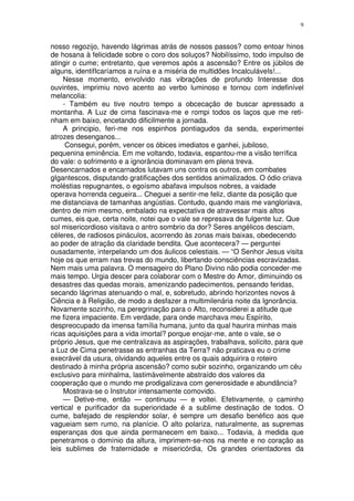 9


nosso regozijo, havendo lágrimas atrás de nossos passos? como entoar hinos
de hosana à felicidade sobre o coro dos soluços? Nobilíssimo, todo impulso de
atingir o cume; entretanto, que veremos após a ascensão? Entre os júbilos de
alguns, identifIcaríamos a ruína e a miséria de multidões IncalculáveIs!...
    Nesse momento, envolvido nas vibrações de profundo Interesse dos
ouvintes, imprimiu novo acento ao verbo luminoso e tornou com indefinível
melancolia:
    - Também eu tive noutro tempo a obcecação de buscar apressado a
montanha. A Luz de cima fascinava-me e rompi todos os laços que me reti-
nham em baixo, encetando dificilmente a jornada.
    A principio, feri-me nos espinhos pontiagudos da senda, experimentei
atrozes desenganos...
     Consegui, porém, vencer os óbices imediatos e ganhei, jubiloso,
pequenina eminência. Em me voltando, todavia, espantou-me a visão terrífica
do vale: o sofrimento e a ignorância dominavam em plena treva.
Desencarnados e encarnados lutavam uns contra os outros, em combates
gIgantescos, disputando gratificações dos sentidos animalizados. O ódio criava
moléstias repugnantes, o egoísmo abafava impulsos nobres, a vaidade
operava horrenda cegueira... Cheguei a sentir-me feliz, diante da posição que
me distanciava de tamanhas angústias. Contudo, quando mais me vangloriava,
dentro de mim mesmo, embalado na expectativa de atravessar mais altos
cumes, eis que, certa noite, notei que o vale se represava de fulgente luz. Que
sol misericordioso visitava o antro sombrio da dor? Seres angélicos desciam,
céleres, de radiosos pináculos, acorrendo às zonas mais baixas, obedecendo
ao poder de atração da claridade bendita. Que acontecera? — perguntei
ousadamente, interpelando um dos áulicos celestiais. — “O Senhor Jesus visita
hoje os que erram nas trevas do mundo, libertando consciências escravizadas.
Nem mais uma palavra. O mensageiro do Plano Divino não podia conceder-me
mais tempo. Urgia descer para colaborar com o Mestre do Amor, diminuindo os
desastres das quedas morais, amenizando padecimentos, pensando feridas,
secando lágrimas atenuando o mal, e, sobretudo, abrindo horizontes novos à
Ciência e à Religião, de modo a desfazer a multimilenária noite da Ignorância.
Novamente sozinho, na peregrinação para o Alto, reconsiderei a atitude que
me fizera impaciente. Em verdade, para onde marchava meu Espírito,
despreocupado da imensa família humana, junto da qual haurira minhas mais
ricas aquisições para a vida imortal? porque enojar-me, ante o vale, se o
próprio Jesus, que me centralizava as aspirações, trabalhava, solícito, para que
a Luz de Cima penetrasse as entranhas da Terra? não praticava eu o crime
execrável da usura, olvidando aqueles entre os quais adquirira o roteiro
destinado à minha própria ascensão? como subir sozinho, organizando um céu
exclusivo para minhalma, lastimàvelmente abstraído dos valores da
cooperação que o mundo me prodigalizava com generosidade e abundância?
    Mostrava-se o Instrutor intensamente comovido.
    — Detive-me, então — continuou — e voltei. Efetivamente, o caminho
vertical e purificador da superioridade é a sublime destinação de todos. O
cume, bafejado de resplendor solar, é sempre um desafio benéfico aos que
vagueiam sem rumo, na planície. O alto polariza, naturalmente, as supremas
esperanças dos que ainda permanecem em baixo... Todavia, à medida que
penetramos o domínio da altura, imprimem-se-nos na mente e no coração as
leis sublimes de fraternidade e misericórdia, Os grandes orientadores da
 