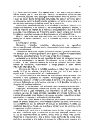 92


fogo desenovelavam-se dos céus e penetravam o solo, que começou a tremer
sob os nossos pés. O calor asfixiava. Sentindo os elementos vacilantes que
nos ladeavam, recordei velha descrição do maremoto de Messina, em que, sob
o auge do pavor, diante da Natureza perturbada, não sabiam as vitimas como
se colocarem a caminho do salvamento, porqüanto, em torno, a terra, o mar e o
céu se conjugavam num ciclópico e sincrônico arrasamento.
    A instituição, através de todos os administradores e auxiliares, operava com
indescritível heroismo. Com franqueza, de minha parte aguardava, ansioso, o
sinal de regresso ao interior, tal a impressão desagradável de que me sentia
possuído. Fitas inflamadas do firmamento caíam, caíam sempre, em meio de
formidáveis explosões, oriundas da desintegração de princípios etêricos...
    Quando tudo fazia supor que não havia, nas vizinhanças, entidades em
condições de serem socorridas, soou a clarinada equivalente ao toque de
recolher.
    Enfim! suspirei, aliviado.
    Consoante       instruções    recebidas,   abandonamos        os    aparelhos
electromagnéticos da defensiva, em funcionamento indiscriminado, e afastamo-
nos apressadamente.
    Sorvedouros de chamas surgiam próximos e tamanha gritaria se verificava,
em derredor, que tínhamos perante os olhos perfeita imagem de vasta floresta
incendiada, a desalojar feras e monstros de furnas desconhecidas.
    Atravessamos o pórtico do asilo seguidos de todos os companheiros que
ainda se conservavam no exterior. Escutávamos, agora, o ruido leve dos
motores. Lá fora, espessos bandos de entidades perversas tentavam ainda
romper os obstáculos, invadindo-nos o abrigo prestes a partir. Aflitiva
inquietude empolgava-me.
    — Que seria de nós, se a multidão assaltasse o reduto? por outro lado, a
queda contínua de faíscas chamejantes, a meu ver, punha em perigo a
organização. Porque não desferir vôo imediatamente?
    Era forçoso considerar que dentro do asilo reinava absoluta ordem, não
obstante o ritmo apressado do trabalho. Acomodações simples, mas con-
fortadoras, recebiam sofredores extenuados. E serena como sempre, como se
estivesse habituada às perturbaçües externas, a irmã Zenóbia controlava a
situação, ultimando providências.
    Todas as portas de acesso fácil ao interior foram hermeticamente cerradas.
    Logo após, a orientadora chamou-nos à vasta sala consagrada à oração e
esclareceu que a Casa Transitória, para movimentar-se com êxito, não ne-
cessitava apenas de forças elétricas, baseadas em simples fenômenos da
matéria diferenciada, mas, também, de nossas emissões magnético-mentais,
que atuariam como reforço no impulso inicial de subida.
    Zenóbia fora breve, dadas as circunstâncias do momento. Mantinhamo-nos
todos em ansiosa expectativa, concentrados na câmara da prece, com exceção
dos companheiros que se achavam em serviço de assistência imediata aos
recolhidos das últimas horas e de quantos se conservavam de sentinela, junto
à maquinaria em funcionamento.
    Funda emoção transparecia em todos os rostos. Lá fora, rugiam elementos
em atrito. A diretora, após convidar-nos a transfundir vibrações mentais, num
só ato de reconhecimento ao Senhor, tomou entre as mãos lindo volume.
Reconheci-o imediatamente. Era a Bíblia, nossa conhecida de tantos anos.
Abrindo-a, atenciosa, a orientadora começou a ler o Salmo cento e quatro, em
 