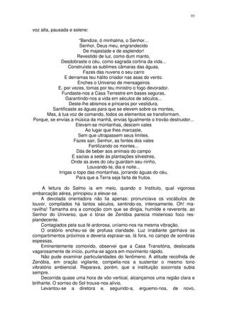 93


voz alta, pausada e solene:

                       “Bendize, ó minhalma, o Senhor...
                       Senhor, Deus meu, engrandecido
                         De majestade e de esplendor!
                      Revestido de luz, como dum manto,
             Desdobraste o céu, como sagrada cortina da vida...
                 Construíste as sublimes câmaras das águas,
                         Fazes das nuvens o seu carro
                E derramas teu hálito criador nas asas do vento.
                      Enches o Universo de mensageiros
            E, por vezes, tomas por teu ministro o fogo devorador.
              Fundaste-nos a Casa Terrestre em bases seguras,
                Garantindo-nos a vida em séculos de séculos...
                  Deste-lhe abismos e píncaros por vestidura,
         Santificaste as águas para que se elevem sobre os montes,
      Mas, à tua voz de comando, todos os elementos se transformam,
Porque, se envias a música da manhã, envias Igualmente o trovão destruidor...
                     Elevam-se montanhas, descem vales
                          Ao lugar que lhes marcaste,
                       Sem que ultrapassem seus limites.
                    Fazes sair, Senhor, as fontes dos vales
                            Fertilizando os montes...
                      Dás de beber aos animais do campo
                   E sacias a sede às plantações silvestres,
                   Onde as aves do céu guardam seu ninho,
                           Louvando-te, dia e noite...
            Irrigas o topo das montanhas, jorrando águas do céu,
                     Para que a Terra seja farta de frutos.

     A leitura do Salmo ia em meio, quando o Instituto, qual vigorosa
embarcação aérea, principiou a elevar-se.
     A devotada orientadora não lia apenas: pronunciava os vocábulos de
louvor, compilados há tantos séculos, sentindo-os, intensamente. Oh! ma-
ravilha! Tamanha era a comoção com que se dirigia, humilde e reverente, ao
Senhor do Universo, que o tórax de Zenóbia parecia misterioso foco res-
plandecente.
     Contagiados pela sua fé ardorosa, uníamo-nos na mesma vibração.
     O oratório encheu-se de profusa claridade. Luz irradiante ganhava os
compartimentos próximos e deveria espraiar-se, lá fora, no campo de sombras
espessas.
     Eminentemente comovido, observei que a Casa Transitória, deslocada
vagarosamente de início, punha-se agora em movimento rápido.
     Não pude examinar particularidades do fenômeno. A atitude recolhida de
Zenóbia, em oração vigilante, compelia-nos a sustentar o mesmo tono
vibratório ambiencial. Reparava, porém, que a instituição socorrista subia
sempre.
     Decorrida quase uma hora de vôo vertical, alcançamos uma região clara e
brilhante. O sorriso do Sol trouxe-nos alívio.
     Levantou-se a diretora e, seguindo-a, erguemo-nos, de novo,
 
