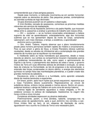 94


compreendendo que a fase perigosa passara.
     Desde esse momento, a instituição movimentou-se em sentido horizontal,
viajando sobre os elementos do plano. Das pequenas janelas, contemplámos
as coloridas auréolas do fogo devorador.
     Grupos diversos puseram-se em palestra e observação.
     A Irmã Zenóbia, cercada de assessores, comentava as próximas medidas
referentes aos serviços de readaptação.
     Aproximando-me do Assistente Jerônimo e do padre Hipólito, que trocavam
idéias entre si, passamos a analisar a grandeza do trabalho sob nossos olhos.
     — Oh! — exclamei — se os homens encarnados entendessem a beleza
suprema da vida! se apreendessem, antecipadamente, algo dos horizontes
sublimes que se nos apresentam depois da morte do corpo, certamente
valorizariam, com mais interesse, o tempo, a existência, o aprendizado!
     Jerônimo sorriu e ponderou:
     — Sim, André. Todavia, importa observar que o plano transitoriamente
pisado pelos homens permanece também repleto de mistério e encantamento.
Para os que amam a glória de Deus, a Crosta Planetária oferece sublimes
revelações, desde os estudos do infinitesimal até a contemplação dos grandes
sistemas de mundos que se equilibram na imensidade!
     E meditando sobre as horas inolvidáveis que passamos, desde a nossa
descida ao abismo, ouvi ambos os companheiros trocarem impressões acerca
dos problemas transcendentes da vida, como sejam o aprimoramento do
Espírito e da forma, o planejamento dos destinos de orbes e seres, o governo
místico da Terra em suas diferentes esferas de atividade e evolução, os vários
tipos de criaturas na Humanidade, as leis do progresso e da reencarnação, a
extensão das forças condensadas no átomo etêrico, a energia dos elementos
químicos no campo físico das manifestações planetárias, e o poder criador dos
grandes mentores da sabedoria.
     Escutava-os, entre o silêncio e a humildade, como aprendiz extasiado
diante de mestres benévolos e experientes.
     Em breve, porém, após haurir lições que jamais esquecerei, reparamos que
a Casa Transitória descia suavemente. Regressávamos ao circulo de
substância densa, embora menos pesada e menos escura. Dentro em pouco,
pudemos localizar o abrigo de Fabiano em outra zona de serviço fraterno:
     Extensa legião de servidores aguardava a nossa chegada, a fim de
colaborar conosco no esforço de readaptação. Gastáramos na viagem três
horas e trinta e cinco minutos.
     Complexas atividades esperavam os obreiros dedicados.
     Preliminarmente, porém, a Irmã Zenóbia, radiante, congregou-nos na
jubilosa prece de agradecimento, após a qual Jerônimo nos convidou a sair.
Cinco irmãos fiéis ao bem, já em vésperas de libertação da carne,
aguardavam-nos o auxílio na Crosta da Terra e era necessário partir.
 