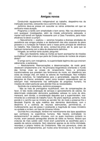 95



                                  11
                             Amigos novos
    Conduzindo equipamento indispensável ao trabalho, despedimo-nos da
instituição socorrista, colocando-nos a caminho da Crosta.
    Jerônimo dava-se pressa em auscultar os vários ambientes em que se
verificaria nossa atuação.
    Programou a tarefa com simplicidade e bom senso. Não nos distrairíamos
com quaisquer investigações, além da missão prêviamente esboçada, e
manter-noS-íamoS em ligação incessante com a Casa Transitória, para maior
eficiência no dever a cumprir.
    — Naturalmente — explicou — seremos forçados a diversas atividades de
assistência aos amigos prestes a se desfazerem dos elos corporais do plano
grosseiro e a fundação de Fabiano será o nosso ponto principal de referência
no trabalho. Nos Instantes de sono, conduzi-los-emos até lá, para que se
habituem lentamente com a idéia de afastamento definitivo.
    Intrigado, ao verificar tanta cautela, perguntei:
    — Meu caro Assistente, todas as mortes se fazem acompanhar de missões
auxiliadoras? cada criatura que parte da Crosta precisa de núcleos de amparo
direto?
    O amigo sorriu com indulgência, na superioridade legitima dos que ensinam
sàbiamente, e esclareceu:
    — Absolutamente. Reencarnações e desencarnações, de modo geral,
obedecem simplesmente à lei. Há princípios biogenéticos orientando o mundo
das formas vivas ao ensejo do renascimento físico, e princípios
transformadores que presidem aos fenômenos da morte, em obediência aos
ciclos da energia vital, em todos os setores de manifestação. Nos múltiplos
círculos evolutivos, há trabalhadores para a generalidade, segundo sábios
desígnios do Eterno; entretanto, assim como existem cooperadores que se
esforçam mais intensamente nas edificações do progresso humano, há
missões de ordem particular para atender-lhes as necessidades.
     Sentindo-me a estranheza, Jerônimo prosseguiu:
     - Não se trata de prerrogativa injustificável, nem de compensações de
favor, O fato revela ordenação de serviços e aproveitamento de valores. Se
determinado colaborador demonstra qualidades valiosas no curso da obra,
merecerá, sem dúvida, a consideração daqueles que a superintendem, exa-
minando-se a extensão do trabalho futuro. No plano espiritual, portanto, muito
grande é o carinho que se ministra ao servidor fiel, de modo a preservar-lhe o
devotado Espírito da ação maléfica dos elementos destruidores, com o
desânimo e a carência de recursos estimulantes, permitindo-se, si-
multâneamente, que ele possa ir analisando a magnitude de nosso ministério
na verdade e no bem, em face do Universo Infinito.
     Ouvindo-lhe a elucidação, lembrei-me instintivamente dos tipos apostólicos
que conhecera na experiência humana. Não haveria contradição no
esclarecimento? os padres virtuosos, com os quais mantivera contacto no
mundo, eram pessoas perseguidas através de todos os flancos. Notava que
criaturas de mais subido valor moral eram justamente as escolhidas para o
assédio da calúnia constante. Sem relacionar apenas os de minha intimidade,
recordava a própria história do Cristianismo. Não era porventura, cheia de
exemplos? os temperamentos, por muitos anos fervorosos na fé, haviam sido
 