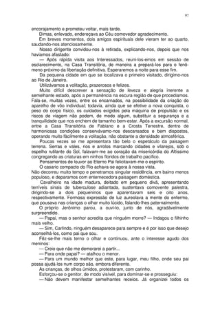 97


encorajamento e prometeu voltar, mais tarde.
     Dimas, enlevado, endereçava ao Céu comovedor agradecimento.
     Em breves momentos, dois amigos espirituais dele vieram ter ao quarto,
saudando-nos atenciosamente.
     Nosso dirigente convidou-nos à retirada, explicando-nos, depois que nos
haviamos afastado:
     — Após rápida visita aos Interessados, reuni-los-emos em sessão de
esclarecimento, na Casa Transitória, de maneira a prepará-los para o fenô-
meno próximo da libertação definitiva. Esperaremos a noite para esse fim.
     Da pequena cidade em que se localizava o primeiro visitado, dirigimo-nos
ao Rio de Janeiro.
     Utilizávamos a volitação, prazerosos e felizes.
     Muito difícil descrever a sensação de leveza e alegria inerente a
semelhante estado, após a permanência na escura região de que procediamos.
Fala-se, muitas vezes, entre os encarnados, na possibilidade da criação do
aparelho de vôo individual; todavia, ainda que se efetive a nova conquista, o
peso do corpo físico, os cuidados exigidos pela máquina de propulsão e os
riscos de viagem não podem, de modo algum, substituir a segurança e a
tranquilidade que nos enchem de tamanho bem-estar. Após a excursão normal,
entre a Casa Transitória de Fabiano e a Crosta Terrestre, dentro de
harmoniosas condições conservávamo-nos descansados e bem dispostos,
operando muito fàcilmente a volitação, não obstante a densidade atmosférica.
     Poucas vezes se me apresentara tão belo o espetáculo da paisagem
terrena. Serras e vales, rios e arrolos marcando cidades e vilarejos, sob o
espelho rutilante do Sol, falavam-me ao coração da misericórdia do Altíssimo
congregando as criaturas em ninhos floridos de trabalho pacifico.
     Pensamentos de louvor ao Eterno Pai felicitavam-me o espírito.
     O casario compacto do Rio achava-se agora à nossa vista.
Não decorreu muito tempo e penetramos singular residência, em bairro menos
populoso, e deparamos com enternecedora paisagem doméstica.
     Cavalheiro na idade madura, deitado em pequeno divã, apresentando
terríveis sinais de tuberculose adiantada, sustentava comovente palestra,
dirigindo-se a dois pequeninos que aparentavam seis e oito anos,
respectivamente. Formosa expressão de luz aureolava a mente do enfermo,
que pousava nas crianças o olhar muito lúcido, falando-lhes paternalmente.
     O próprio Jerônimo parou, a ouvi-lo, junto de nós, agradàvelmente
surpreendido.
     — Papai, mas o senhor acredita que ninguém morre? — Indagou o filhinho
mais velho.
     — Sim, Carlindo, ninguém desaparece para sempre e é por isso que desejo
aconselhá-los, como pai que sou.
     Fêz-se-lhe mais terno o olhar e continuou, ante o interesse agudo dos
meninos:
     — Creio que não me demorarei a partir...
     — Para onde papai? — atalhou o menor.
     — Para um mundo melhor que este, para lugar, meu filho, onde seu pai
possa ajudá-los num corpo são, embora diferente.
     As crianças, de olhos úmidos, protestaram, com carinho.
     Esforçou-se o genitor, de modo visível, para dominar-se e prosseguiu:
     — Não devem manifestar semelhantes receios. Já organizei todos os
 