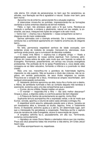 99


vida eterna. Em virtude da perseverança no bem que lhe caracterizou as
atitudes, sua libertação ser-lhe-á agradável e natural. Soube viver bem, para
bem morrer.
     Aproximei-me do enfermo, perscrutando-lhe a situação orgânica.
     A tuberculose minara-lhe os pulmões, impressionando-me as formações
cavitárias e outros sintomas clássicos da terrível moléstia.
     Fábio, a rigor, não precisava apoio para a fé que nutria. Revelava-se
tranquilo e confiante, e embora o abatimento, natural em seu estado, ia en-
sinando, aos seus, inesquecíveis lições de coragem e de valor moral.
— Vamo-nos! — chamou-nos o Assistente — nosso companheiro vai bem e
dispensa-nos de maior colaboração.
     Saímos admirados com o exemplo entrevisto. Dai a instantes, Jerônimo
conduzia-nos a confortável apartamento em moderno arranha-céu de elegante
bairro.
     Entramos.
     No leito, permanecia respeitável senhora de idade avançada, com
evidentes sinais de moléstia do coração. Cercavam-na, atenciosas, duas
senhoras ainda jovens, que a cumulavam de discretos cuidados.
     — É nossa irmã Albina — explicou-nos o dirigente amigo —‘ filiada a
organizações superiores de nossa colônia espiritual. Tem inúmeros admi-
radores em nossa esfera de ação, pelo muito que vem fazendo na esfera do
Evangelho. Permanece, presentemente, em serviço nos círculos evangélicos
protestantes. Fêz profissão de fé na Igreja Presbiteriana e, viúva desde cedo,
consagrou-se ao labor educativo, formando a infância e a juventude no ideal
cristão.
     Mais uma vez, maravilhou-me a grandeza da fraternidade legítima,
imperante na vida superior. Não se buscava o rótulo das criaturas, não se co-
gitava, em sentido particularista, de seus títulos religiosos ou sociais.
Procurava-se o coração fiel a Deus, ministrava-se amparo reconfortador, sem
qualquer preocupação exclusivista.
     O Assistente Jerônimo aproximou-se dela, tocou-lhe a fronte com a destra,
e Albina, de semblante iluminado e feliz ao contacto daquela mão bondosa e
acariciante, exclamou para uma das companheiras que a assistiam:
     — Eunice, dá-me a Bíblia. Desejo meditar um pouco.
     — Ó mamãe! — respondeu-lhe a filha — não será melhor descansar?
Graças a Jesus, a dispnéia cedeu e a senhora parece tão bem disposta!
     — A Palavra do Senhor dá contentamento ao espírito, minha filha!
     Suplicante ternura acompanhou-lhe a expressão verbal, e de tal modo que
Eunice. vencida, apanhou o volume de sobre vasta cômoda e entregou-lho.
     A respeitável anciã assumiu adequada posição para a leitura, recostou-se
em travesseiros altos e, tomando os óculos, segurou, firme, o Testamento
Divino. O Assistente Jerônimo ajudou-a a abri-lo, em determinado lugar, sem
que a interessada lhe percebesse a cooperação. Patenteou-se-lhe o capítulo
onze da narrativa de João Evangelista, alusivo à ressurreição de Lázaro.
     A simpática velhinha leu-o, pausadamente, em alta voz. Terminando,
exclamou comovidamente:
     — Agradeço ao nosso Divino Mestre a alentadora leitura que nos mandou.
Praza aos céus possamos todas nós encontrar a vida eterna, em Cristo Jesus!
Assim seja.
     As filhas acompanhavam-na, respeitosas.
 