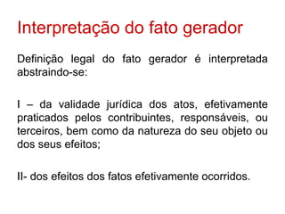 Interpretação do fato gerador Definição legal do fato gerador é interpretada abstraindo-se: I – da validade jurídica dos atos, efetivamente praticados pelos contribuintes, responsáveis, ou terceiros, bem como da natureza do seu objeto ou dos seus efeitos; II- dos efeitos dos fatos efetivamente ocorridos. 