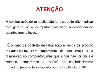 ATENÇÃO A configuração de uma situação jurídica pode não implicar fato gerador se a lei reputar necessária a ocorrência de acontecimento físico. É o caso de contrato de fabricação e venda de produto industrializado, com pagamento de seu preço e à disposição ao comprador, mas que ainda não foi por ele retirado, inocorrendo a “saída” do estabelecimento industrial (momento estipulado para a incidência do IPI). 