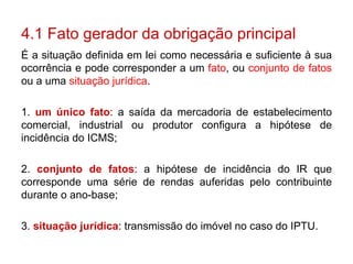 4.1 Fato gerador da obrigação principal É a situação definida em lei como necessária e suficiente à sua ocorrência e pode corresponder a um  fato , ou  conjunto de fatos  ou a uma  situação jurídica . 1.  um único fato : a saída da mercadoria de estabelecimento comercial, industrial ou produtor configura a hipótese de incidência do ICMS;  2.  conjunto de fatos : a hipótese de incidência do IR que corresponde uma série de rendas auferidas pelo contribuinte durante o ano-base; 3.  situação jurídica : transmissão do imóvel no caso do IPTU. 
