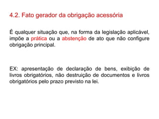 4.2. Fato gerador da obrigação acessória É qualquer situação que, na forma da legislação aplicável, impõe a  prática  ou a  abstenção  de ato que não configure obrigação principal. EX: apresentação de declaração de bens, exibição de livros obrigatórios, não destruição de documentos e livros obrigatórios pelo prazo previsto na lei. 