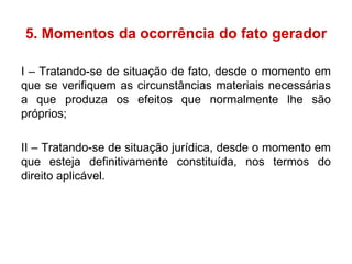 5. Momentos da ocorrência do fato gerador I – Tratando-se de situação de fato, desde o momento em que se verifiquem as circunstâncias materiais necessárias a que produza os efeitos que normalmente lhe são próprios; II – Tratando-se de situação jurídica, desde o momento em que esteja definitivamente constituída, nos termos do direito aplicável. 