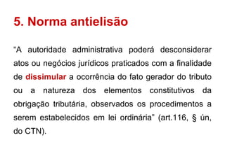 5. Norma antielisão “ A autoridade administrativa poderá desconsiderar atos ou negócios jurídicos praticados com a finalidade de  dissimular  a ocorrência do fato gerador do tributo ou a natureza dos elementos constitutivos da obrigação tributária, observados os procedimentos a serem estabelecidos em lei ordinária” (art.116, § ún, do CTN). 