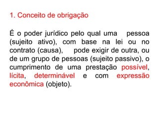 1. Conceito de obrigação É o poder jurídico pelo qual uma pessoa (sujeito ativo), com base na lei ou no contrato (causa),  pode exigir de outra, ou de um grupo de pessoas (sujeito passivo), o cumprimento de uma prestação  possível ,  lícita ,  determinável  e com  expressão econômica  (objeto). 
